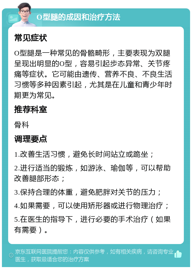 O型腿的成因和治疗方法 常见症状 O型腿是一种常见的骨骼畸形，主要表现为双腿呈现出明显的O型，容易引起步态异常、关节疼痛等症状。它可能由遗传、营养不良、不良生活习惯等多种因素引起，尤其是在儿童和青少年时期更为常见。 推荐科室 骨科 调理要点 1.改善生活习惯，避免长时间站立或跪坐； 2.进行适当的锻炼，如游泳、瑜伽等，可以帮助改善腿部形态； 3.保持合理的体重，避免肥胖对关节的压力； 4.如果需要，可以使用矫形器或进行物理治疗； 5.在医生的指导下，进行必要的手术治疗（如果有需要）。