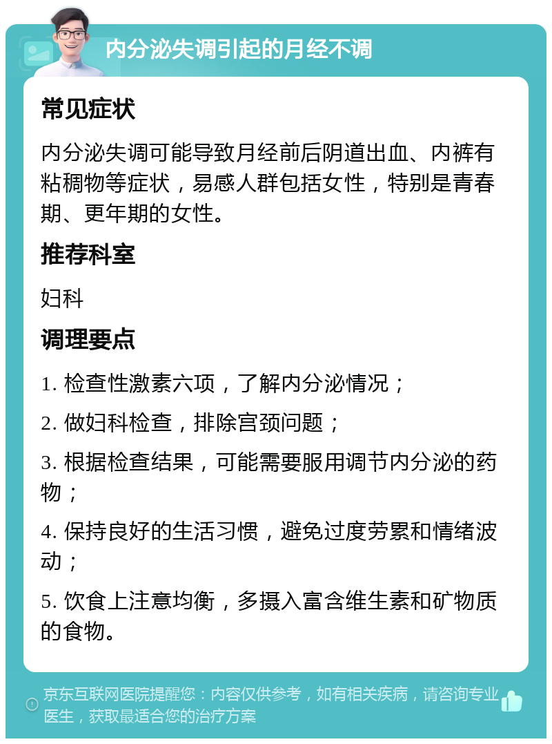 内分泌失调引起的月经不调 常见症状 内分泌失调可能导致月经前后阴道出血、内裤有粘稠物等症状，易感人群包括女性，特别是青春期、更年期的女性。 推荐科室 妇科 调理要点 1. 检查性激素六项，了解内分泌情况； 2. 做妇科检查，排除宫颈问题； 3. 根据检查结果，可能需要服用调节内分泌的药物； 4. 保持良好的生活习惯，避免过度劳累和情绪波动； 5. 饮食上注意均衡，多摄入富含维生素和矿物质的食物。