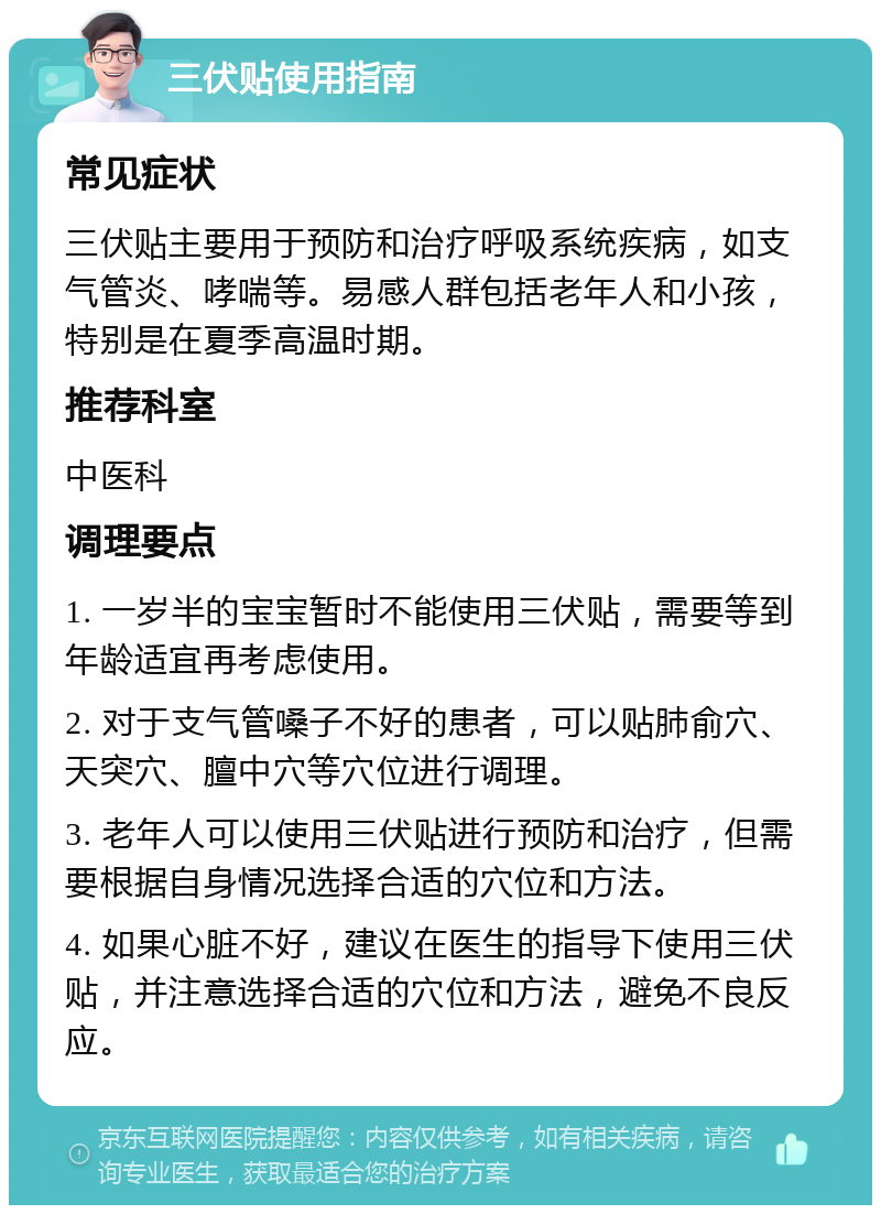 三伏贴使用指南 常见症状 三伏贴主要用于预防和治疗呼吸系统疾病，如支气管炎、哮喘等。易感人群包括老年人和小孩，特别是在夏季高温时期。 推荐科室 中医科 调理要点 1. 一岁半的宝宝暂时不能使用三伏贴，需要等到年龄适宜再考虑使用。 2. 对于支气管嗓子不好的患者，可以贴肺俞穴、天突穴、膻中穴等穴位进行调理。 3. 老年人可以使用三伏贴进行预防和治疗，但需要根据自身情况选择合适的穴位和方法。 4. 如果心脏不好，建议在医生的指导下使用三伏贴，并注意选择合适的穴位和方法，避免不良反应。