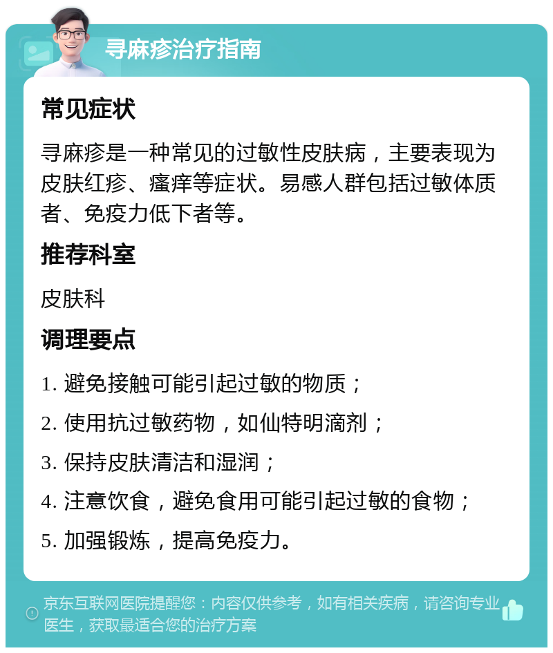 寻麻疹治疗指南 常见症状 寻麻疹是一种常见的过敏性皮肤病，主要表现为皮肤红疹、瘙痒等症状。易感人群包括过敏体质者、免疫力低下者等。 推荐科室 皮肤科 调理要点 1. 避免接触可能引起过敏的物质； 2. 使用抗过敏药物，如仙特明滴剂； 3. 保持皮肤清洁和湿润； 4. 注意饮食，避免食用可能引起过敏的食物； 5. 加强锻炼，提高免疫力。