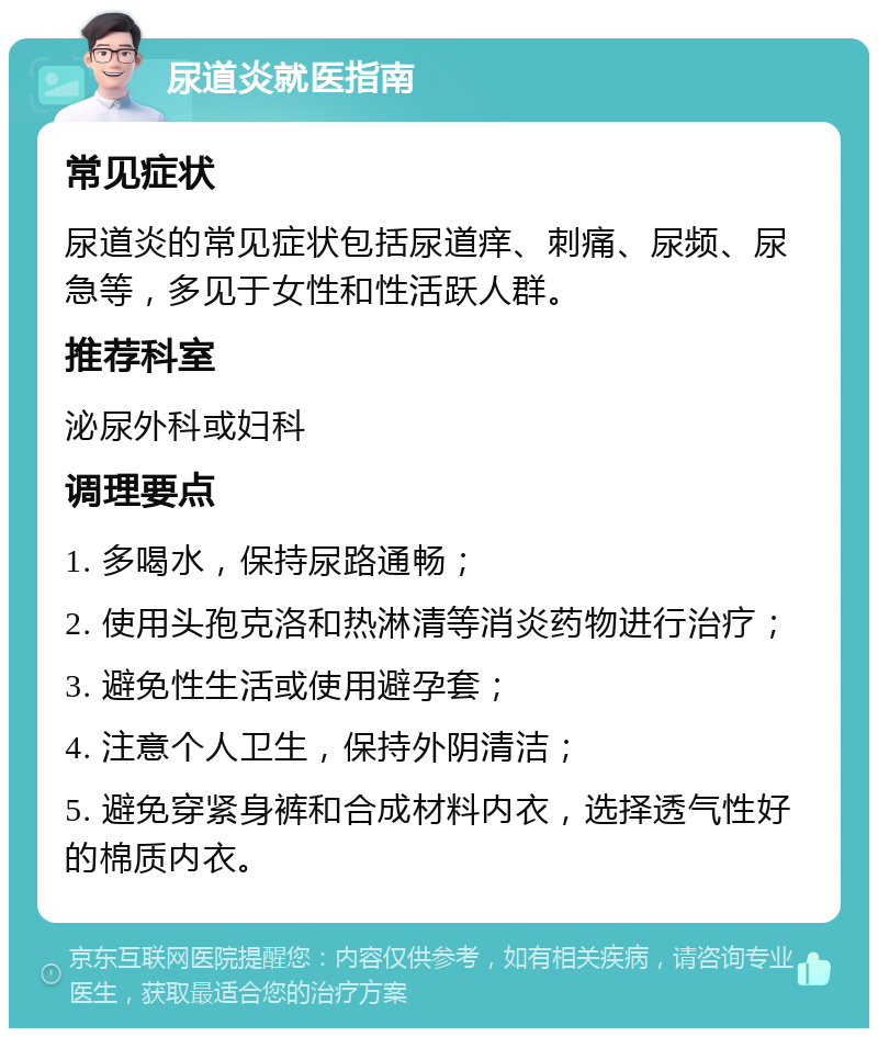 尿道炎就医指南 常见症状 尿道炎的常见症状包括尿道痒、刺痛、尿频、尿急等，多见于女性和性活跃人群。 推荐科室 泌尿外科或妇科 调理要点 1. 多喝水，保持尿路通畅； 2. 使用头孢克洛和热淋清等消炎药物进行治疗； 3. 避免性生活或使用避孕套； 4. 注意个人卫生，保持外阴清洁； 5. 避免穿紧身裤和合成材料内衣，选择透气性好的棉质内衣。