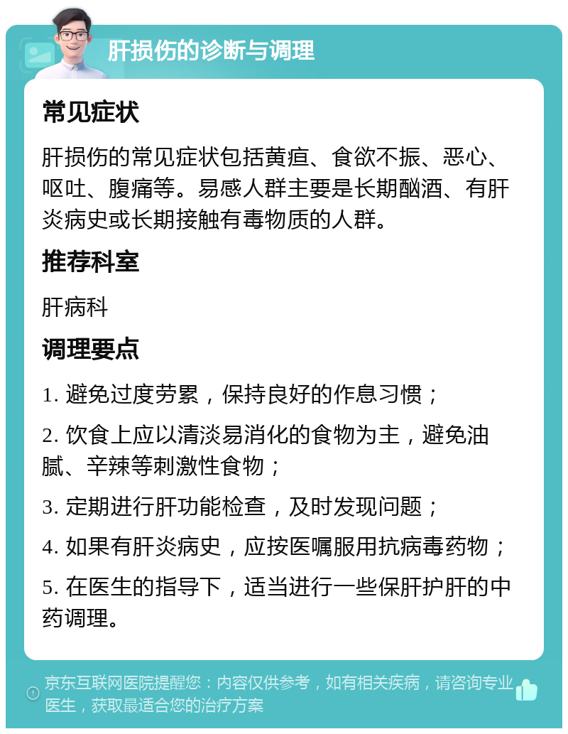 肝损伤的诊断与调理 常见症状 肝损伤的常见症状包括黄疸、食欲不振、恶心、呕吐、腹痛等。易感人群主要是长期酗酒、有肝炎病史或长期接触有毒物质的人群。 推荐科室 肝病科 调理要点 1. 避免过度劳累，保持良好的作息习惯； 2. 饮食上应以清淡易消化的食物为主，避免油腻、辛辣等刺激性食物； 3. 定期进行肝功能检查，及时发现问题； 4. 如果有肝炎病史，应按医嘱服用抗病毒药物； 5. 在医生的指导下，适当进行一些保肝护肝的中药调理。