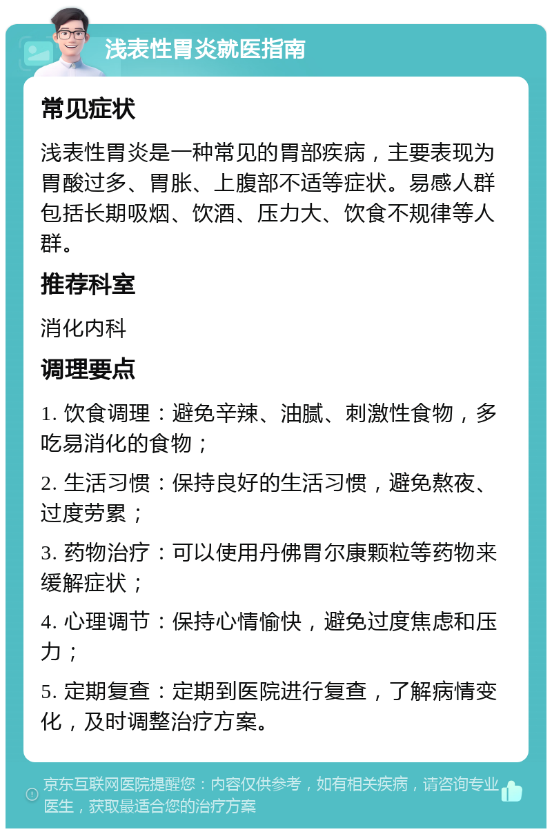 浅表性胃炎就医指南 常见症状 浅表性胃炎是一种常见的胃部疾病，主要表现为胃酸过多、胃胀、上腹部不适等症状。易感人群包括长期吸烟、饮酒、压力大、饮食不规律等人群。 推荐科室 消化内科 调理要点 1. 饮食调理：避免辛辣、油腻、刺激性食物，多吃易消化的食物； 2. 生活习惯：保持良好的生活习惯，避免熬夜、过度劳累； 3. 药物治疗：可以使用丹佛胃尔康颗粒等药物来缓解症状； 4. 心理调节：保持心情愉快，避免过度焦虑和压力； 5. 定期复查：定期到医院进行复查，了解病情变化，及时调整治疗方案。