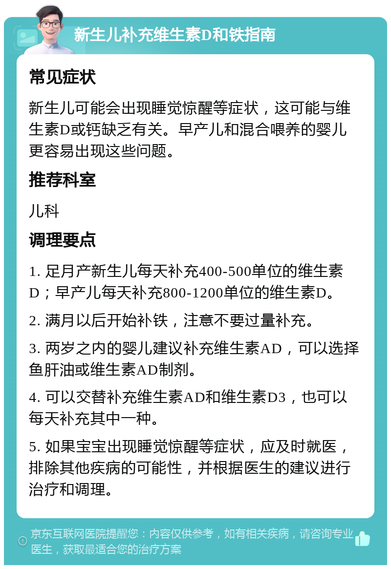 新生儿补充维生素D和铁指南 常见症状 新生儿可能会出现睡觉惊醒等症状，这可能与维生素D或钙缺乏有关。早产儿和混合喂养的婴儿更容易出现这些问题。 推荐科室 儿科 调理要点 1. 足月产新生儿每天补充400-500单位的维生素D；早产儿每天补充800-1200单位的维生素D。 2. 满月以后开始补铁，注意不要过量补充。 3. 两岁之内的婴儿建议补充维生素AD，可以选择鱼肝油或维生素AD制剂。 4. 可以交替补充维生素AD和维生素D3，也可以每天补充其中一种。 5. 如果宝宝出现睡觉惊醒等症状，应及时就医，排除其他疾病的可能性，并根据医生的建议进行治疗和调理。