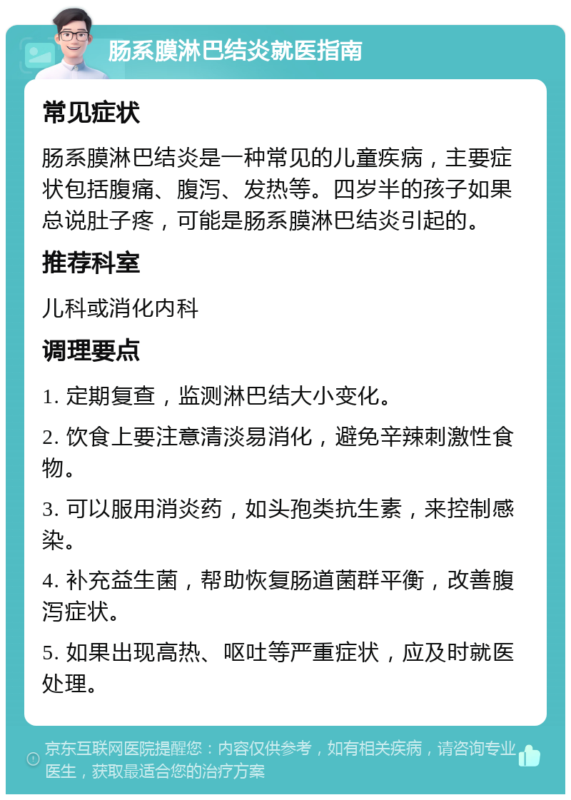 肠系膜淋巴结炎就医指南 常见症状 肠系膜淋巴结炎是一种常见的儿童疾病，主要症状包括腹痛、腹泻、发热等。四岁半的孩子如果总说肚子疼，可能是肠系膜淋巴结炎引起的。 推荐科室 儿科或消化内科 调理要点 1. 定期复查，监测淋巴结大小变化。 2. 饮食上要注意清淡易消化，避免辛辣刺激性食物。 3. 可以服用消炎药，如头孢类抗生素，来控制感染。 4. 补充益生菌，帮助恢复肠道菌群平衡，改善腹泻症状。 5. 如果出现高热、呕吐等严重症状，应及时就医处理。