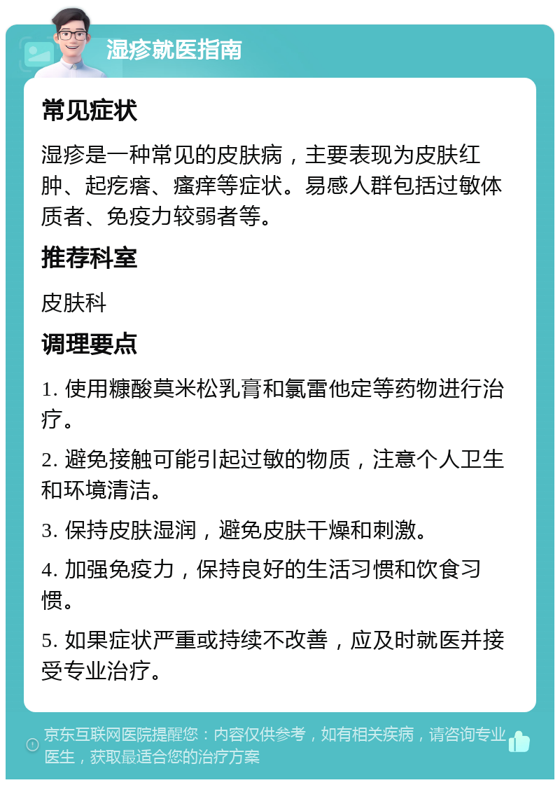 湿疹就医指南 常见症状 湿疹是一种常见的皮肤病，主要表现为皮肤红肿、起疙瘩、瘙痒等症状。易感人群包括过敏体质者、免疫力较弱者等。 推荐科室 皮肤科 调理要点 1. 使用糠酸莫米松乳膏和氯雷他定等药物进行治疗。 2. 避免接触可能引起过敏的物质，注意个人卫生和环境清洁。 3. 保持皮肤湿润，避免皮肤干燥和刺激。 4. 加强免疫力，保持良好的生活习惯和饮食习惯。 5. 如果症状严重或持续不改善，应及时就医并接受专业治疗。