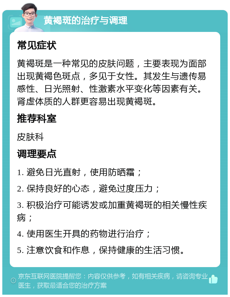 黄褐斑的治疗与调理 常见症状 黄褐斑是一种常见的皮肤问题，主要表现为面部出现黄褐色斑点，多见于女性。其发生与遗传易感性、日光照射、性激素水平变化等因素有关。肾虚体质的人群更容易出现黄褐斑。 推荐科室 皮肤科 调理要点 1. 避免日光直射，使用防晒霜； 2. 保持良好的心态，避免过度压力； 3. 积极治疗可能诱发或加重黄褐斑的相关慢性疾病； 4. 使用医生开具的药物进行治疗； 5. 注意饮食和作息，保持健康的生活习惯。