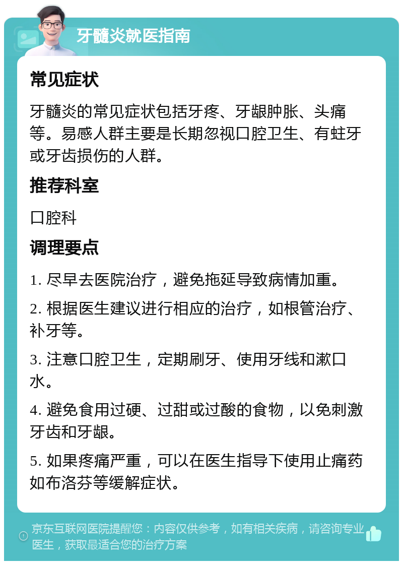 牙髓炎就医指南 常见症状 牙髓炎的常见症状包括牙疼、牙龈肿胀、头痛等。易感人群主要是长期忽视口腔卫生、有蛀牙或牙齿损伤的人群。 推荐科室 口腔科 调理要点 1. 尽早去医院治疗，避免拖延导致病情加重。 2. 根据医生建议进行相应的治疗，如根管治疗、补牙等。 3. 注意口腔卫生，定期刷牙、使用牙线和漱口水。 4. 避免食用过硬、过甜或过酸的食物，以免刺激牙齿和牙龈。 5. 如果疼痛严重，可以在医生指导下使用止痛药如布洛芬等缓解症状。