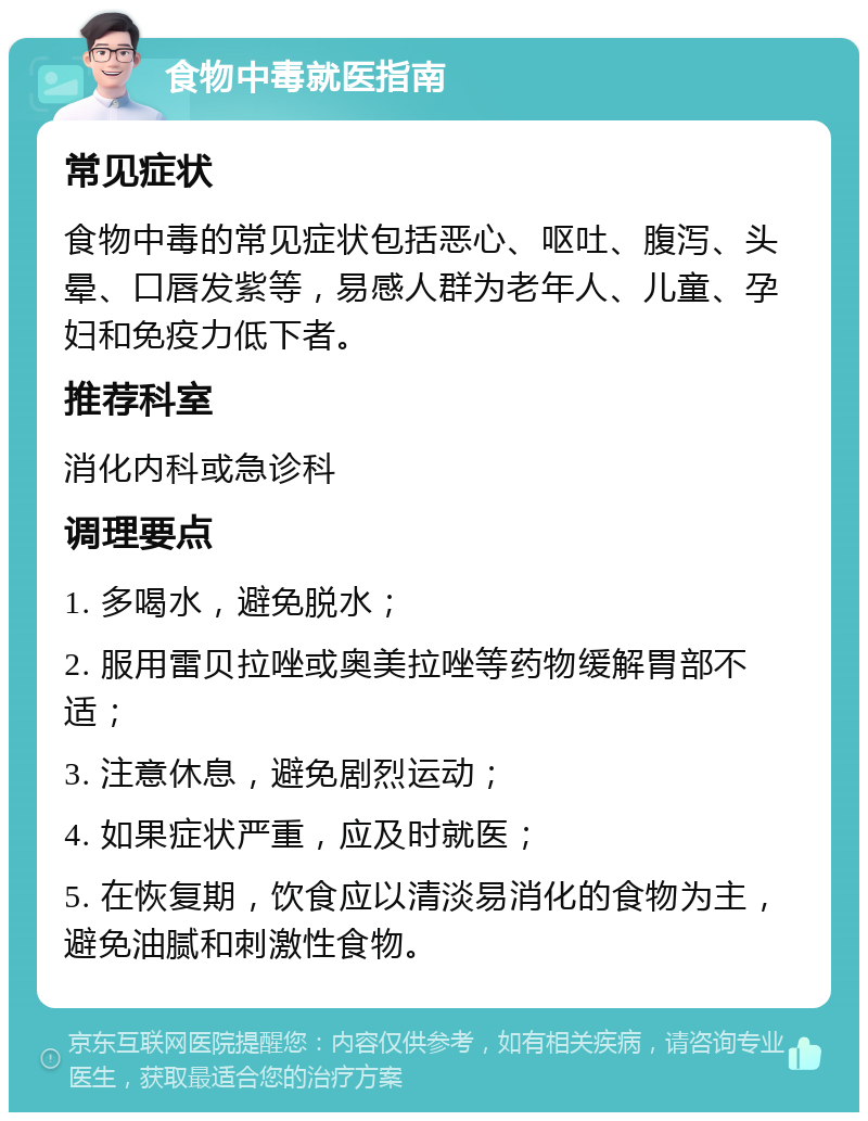 食物中毒就医指南 常见症状 食物中毒的常见症状包括恶心、呕吐、腹泻、头晕、口唇发紫等，易感人群为老年人、儿童、孕妇和免疫力低下者。 推荐科室 消化内科或急诊科 调理要点 1. 多喝水，避免脱水； 2. 服用雷贝拉唑或奥美拉唑等药物缓解胃部不适； 3. 注意休息，避免剧烈运动； 4. 如果症状严重，应及时就医； 5. 在恢复期，饮食应以清淡易消化的食物为主，避免油腻和刺激性食物。