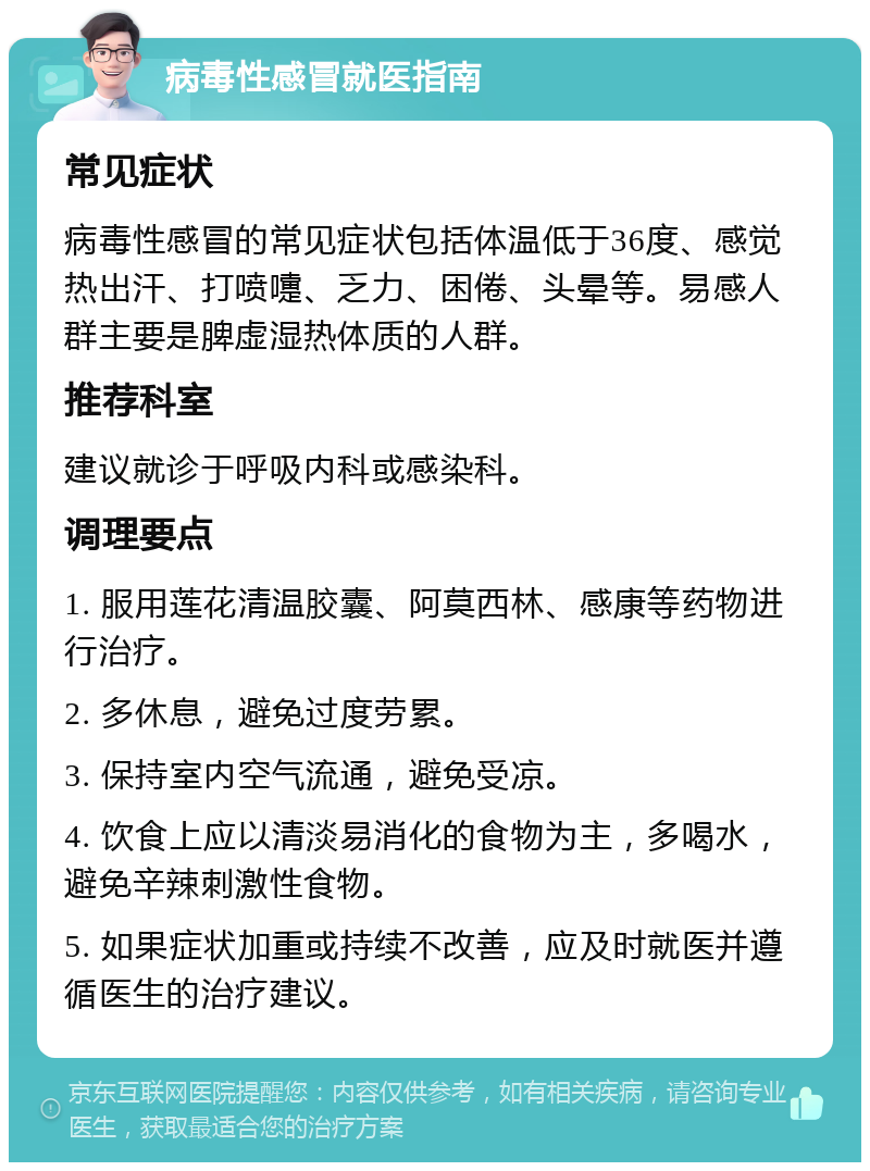 病毒性感冒就医指南 常见症状 病毒性感冒的常见症状包括体温低于36度、感觉热出汗、打喷嚏、乏力、困倦、头晕等。易感人群主要是脾虚湿热体质的人群。 推荐科室 建议就诊于呼吸内科或感染科。 调理要点 1. 服用莲花清温胶囊、阿莫西林、感康等药物进行治疗。 2. 多休息，避免过度劳累。 3. 保持室内空气流通，避免受凉。 4. 饮食上应以清淡易消化的食物为主，多喝水，避免辛辣刺激性食物。 5. 如果症状加重或持续不改善，应及时就医并遵循医生的治疗建议。