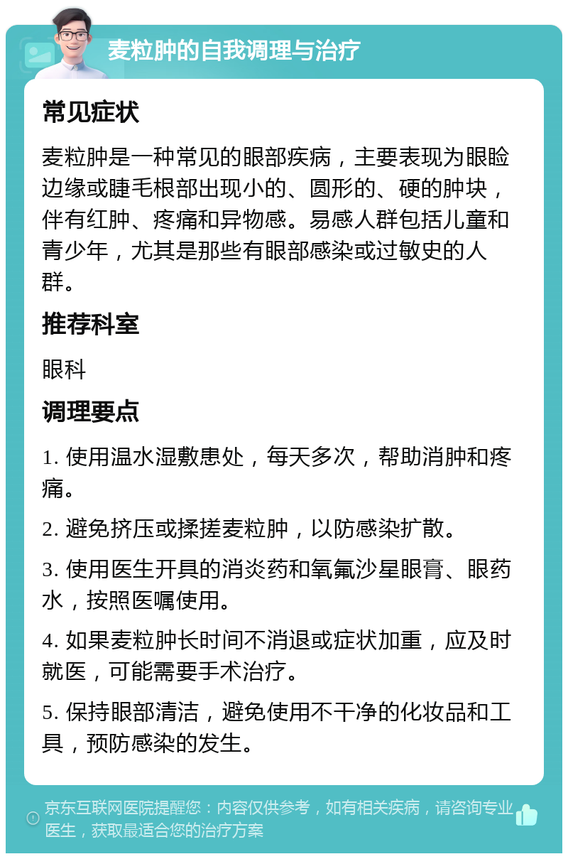 麦粒肿的自我调理与治疗 常见症状 麦粒肿是一种常见的眼部疾病，主要表现为眼睑边缘或睫毛根部出现小的、圆形的、硬的肿块，伴有红肿、疼痛和异物感。易感人群包括儿童和青少年，尤其是那些有眼部感染或过敏史的人群。 推荐科室 眼科 调理要点 1. 使用温水湿敷患处，每天多次，帮助消肿和疼痛。 2. 避免挤压或揉搓麦粒肿，以防感染扩散。 3. 使用医生开具的消炎药和氧氟沙星眼膏、眼药水，按照医嘱使用。 4. 如果麦粒肿长时间不消退或症状加重，应及时就医，可能需要手术治疗。 5. 保持眼部清洁，避免使用不干净的化妆品和工具，预防感染的发生。