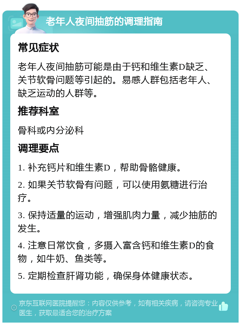 老年人夜间抽筋的调理指南 常见症状 老年人夜间抽筋可能是由于钙和维生素D缺乏、关节软骨问题等引起的。易感人群包括老年人、缺乏运动的人群等。 推荐科室 骨科或内分泌科 调理要点 1. 补充钙片和维生素D，帮助骨骼健康。 2. 如果关节软骨有问题，可以使用氨糖进行治疗。 3. 保持适量的运动，增强肌肉力量，减少抽筋的发生。 4. 注意日常饮食，多摄入富含钙和维生素D的食物，如牛奶、鱼类等。 5. 定期检查肝肾功能，确保身体健康状态。