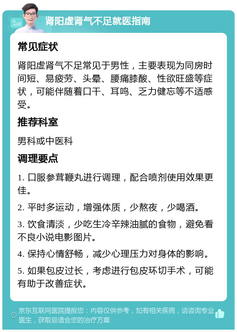 肾阳虚肾气不足就医指南 常见症状 肾阳虚肾气不足常见于男性，主要表现为同房时间短、易疲劳、头晕、腰痛膝酸、性欲旺盛等症状，可能伴随着口干、耳鸣、乏力健忘等不适感受。 推荐科室 男科或中医科 调理要点 1. 口服参茸鞭丸进行调理，配合喷剂使用效果更佳。 2. 平时多运动，增强体质，少熬夜，少喝酒。 3. 饮食清淡，少吃生冷辛辣油腻的食物，避免看不良小说电影图片。 4. 保持心情舒畅，减少心理压力对身体的影响。 5. 如果包皮过长，考虑进行包皮环切手术，可能有助于改善症状。