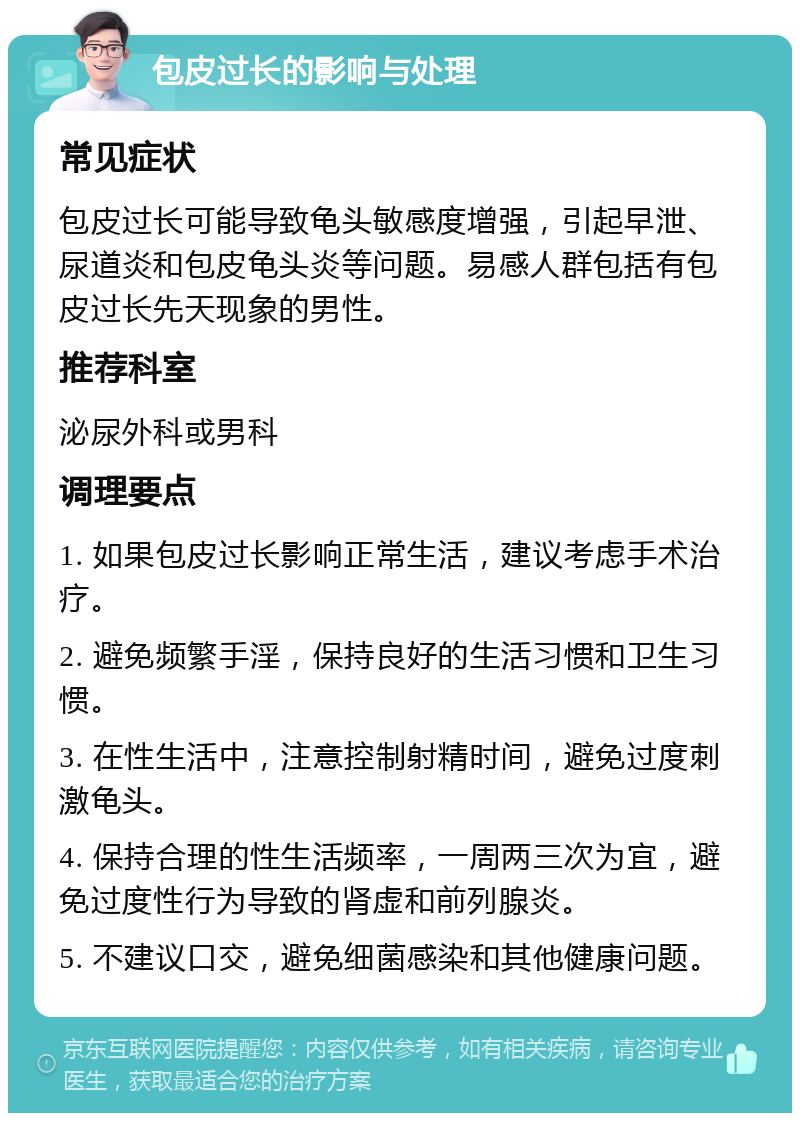 包皮过长的影响与处理 常见症状 包皮过长可能导致龟头敏感度增强，引起早泄、尿道炎和包皮龟头炎等问题。易感人群包括有包皮过长先天现象的男性。 推荐科室 泌尿外科或男科 调理要点 1. 如果包皮过长影响正常生活，建议考虑手术治疗。 2. 避免频繁手淫，保持良好的生活习惯和卫生习惯。 3. 在性生活中，注意控制射精时间，避免过度刺激龟头。 4. 保持合理的性生活频率，一周两三次为宜，避免过度性行为导致的肾虚和前列腺炎。 5. 不建议口交，避免细菌感染和其他健康问题。