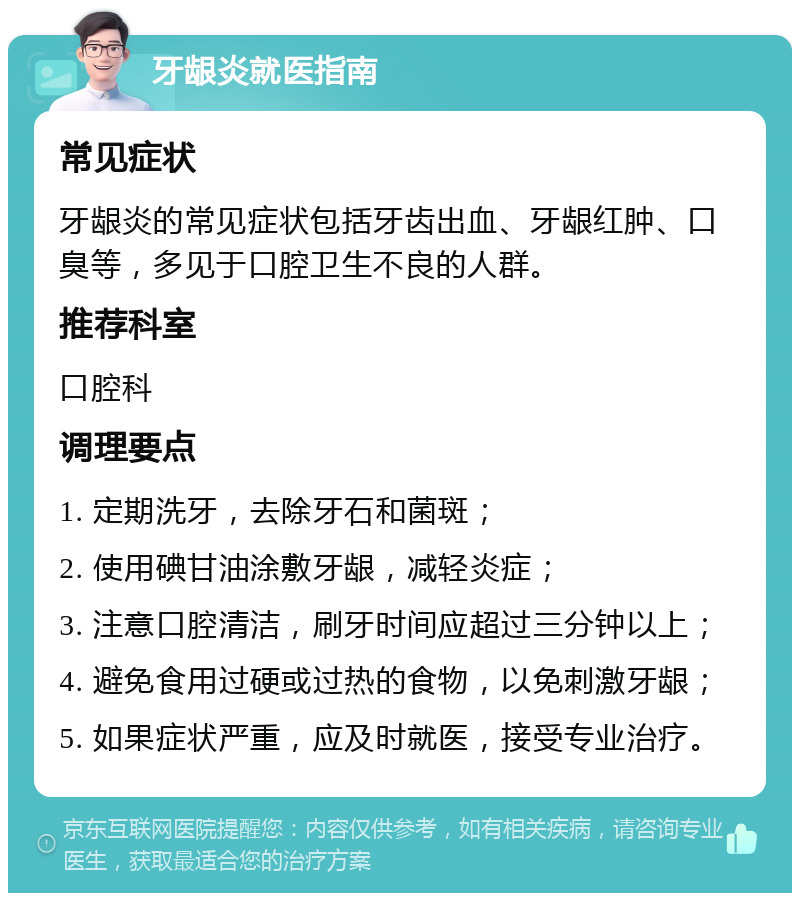 牙龈炎就医指南 常见症状 牙龈炎的常见症状包括牙齿出血、牙龈红肿、口臭等，多见于口腔卫生不良的人群。 推荐科室 口腔科 调理要点 1. 定期洗牙，去除牙石和菌斑； 2. 使用碘甘油涂敷牙龈，减轻炎症； 3. 注意口腔清洁，刷牙时间应超过三分钟以上； 4. 避免食用过硬或过热的食物，以免刺激牙龈； 5. 如果症状严重，应及时就医，接受专业治疗。