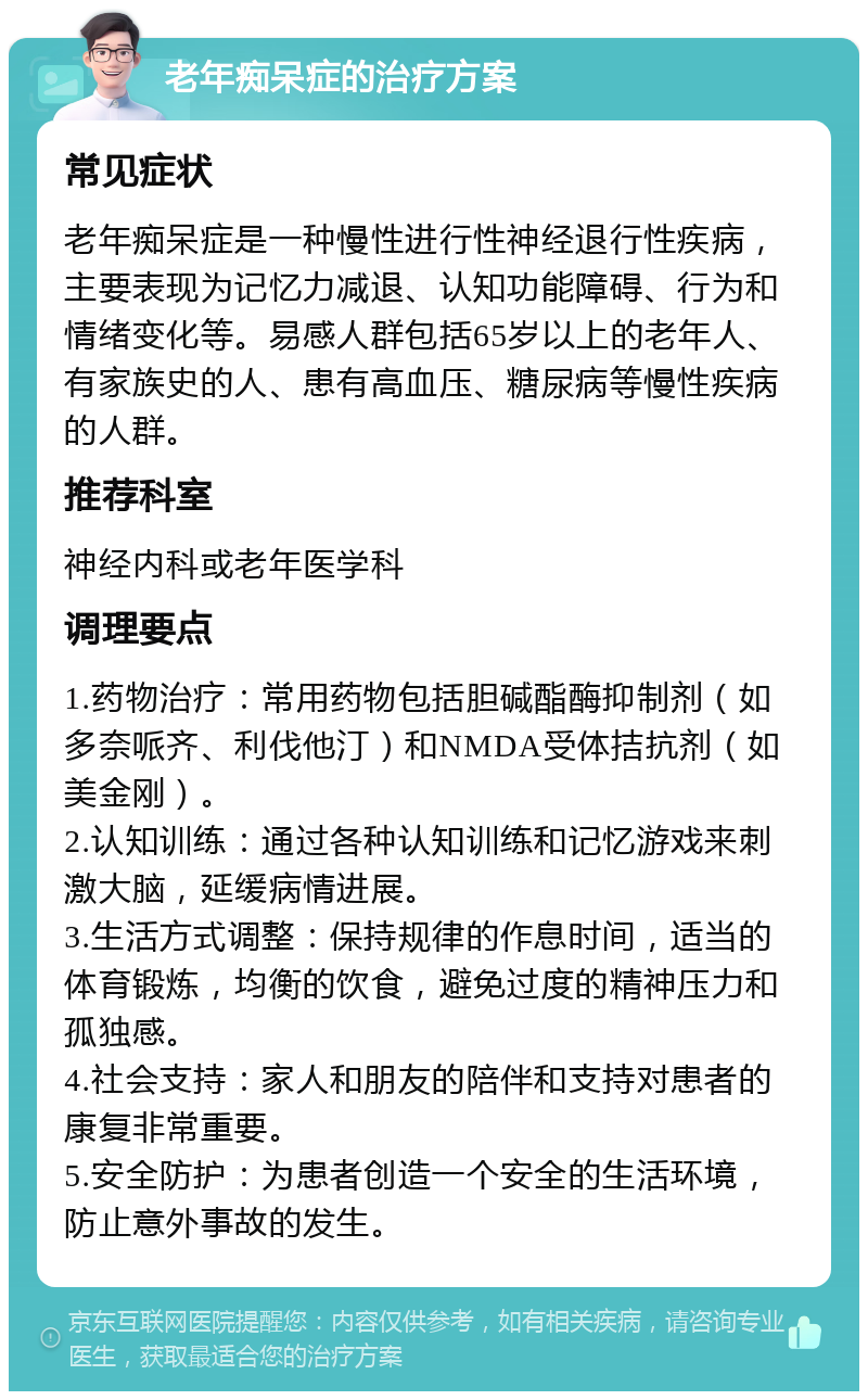 老年痴呆症的治疗方案 常见症状 老年痴呆症是一种慢性进行性神经退行性疾病，主要表现为记忆力减退、认知功能障碍、行为和情绪变化等。易感人群包括65岁以上的老年人、有家族史的人、患有高血压、糖尿病等慢性疾病的人群。 推荐科室 神经内科或老年医学科 调理要点 1.药物治疗：常用药物包括胆碱酯酶抑制剂（如多奈哌齐、利伐他汀）和NMDA受体拮抗剂（如美金刚）。 2.认知训练：通过各种认知训练和记忆游戏来刺激大脑，延缓病情进展。 3.生活方式调整：保持规律的作息时间，适当的体育锻炼，均衡的饮食，避免过度的精神压力和孤独感。 4.社会支持：家人和朋友的陪伴和支持对患者的康复非常重要。 5.安全防护：为患者创造一个安全的生活环境，防止意外事故的发生。