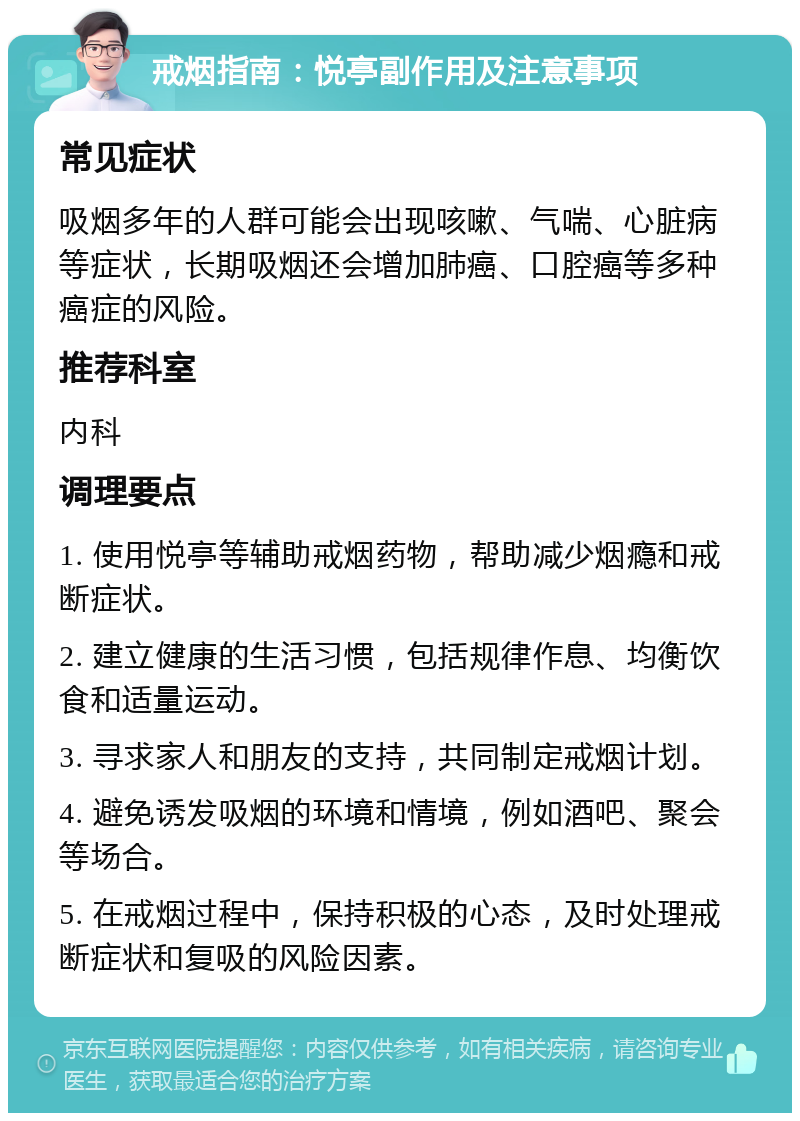 戒烟指南：悦亭副作用及注意事项 常见症状 吸烟多年的人群可能会出现咳嗽、气喘、心脏病等症状，长期吸烟还会增加肺癌、口腔癌等多种癌症的风险。 推荐科室 内科 调理要点 1. 使用悦亭等辅助戒烟药物，帮助减少烟瘾和戒断症状。 2. 建立健康的生活习惯，包括规律作息、均衡饮食和适量运动。 3. 寻求家人和朋友的支持，共同制定戒烟计划。 4. 避免诱发吸烟的环境和情境，例如酒吧、聚会等场合。 5. 在戒烟过程中，保持积极的心态，及时处理戒断症状和复吸的风险因素。