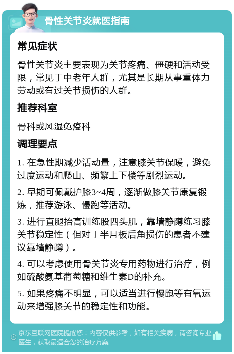 骨性关节炎就医指南 常见症状 骨性关节炎主要表现为关节疼痛、僵硬和活动受限，常见于中老年人群，尤其是长期从事重体力劳动或有过关节损伤的人群。 推荐科室 骨科或风湿免疫科 调理要点 1. 在急性期减少活动量，注意膝关节保暖，避免过度运动和爬山、频繁上下楼等剧烈运动。 2. 早期可佩戴护膝3~4周，逐渐做膝关节康复锻炼，推荐游泳、慢跑等活动。 3. 进行直腿抬高训练股四头肌，靠墙静蹲练习膝关节稳定性（但对于半月板后角损伤的患者不建议靠墙静蹲）。 4. 可以考虑使用骨关节炎专用药物进行治疗，例如硫酸氨基葡萄糖和维生素D的补充。 5. 如果疼痛不明显，可以适当进行慢跑等有氧运动来增强膝关节的稳定性和功能。