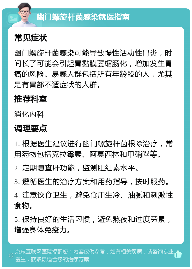 幽门螺旋杆菌感染就医指南 常见症状 幽门螺旋杆菌感染可能导致慢性活动性胃炎，时间长了可能会引起胃黏膜萎缩肠化，增加发生胃癌的风险。易感人群包括所有年龄段的人，尤其是有胃部不适症状的人群。 推荐科室 消化内科 调理要点 1. 根据医生建议进行幽门螺旋杆菌根除治疗，常用药物包括克拉霉素、阿莫西林和甲硝唑等。 2. 定期复查肝功能，监测胆红素水平。 3. 遵循医生的治疗方案和用药指导，按时服药。 4. 注意饮食卫生，避免食用生冷、油腻和刺激性食物。 5. 保持良好的生活习惯，避免熬夜和过度劳累，增强身体免疫力。