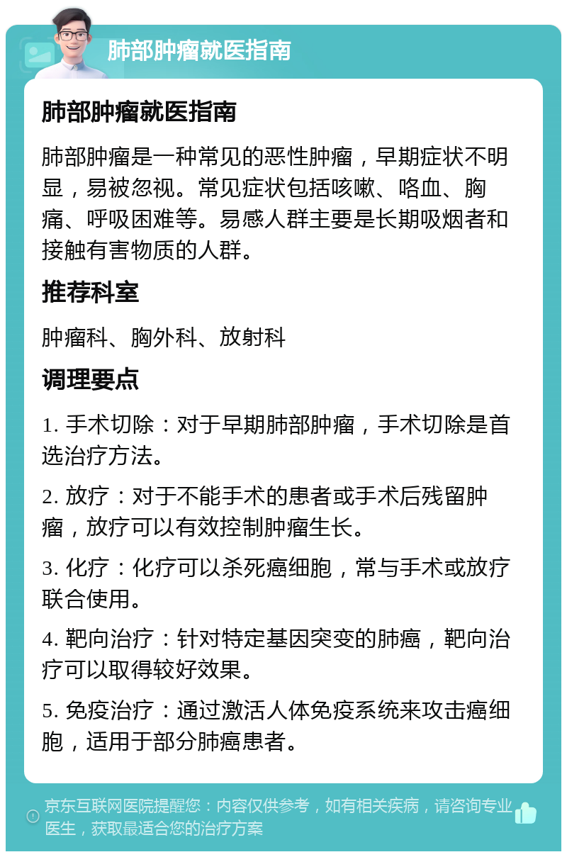 肺部肿瘤就医指南 肺部肿瘤就医指南 肺部肿瘤是一种常见的恶性肿瘤，早期症状不明显，易被忽视。常见症状包括咳嗽、咯血、胸痛、呼吸困难等。易感人群主要是长期吸烟者和接触有害物质的人群。 推荐科室 肿瘤科、胸外科、放射科 调理要点 1. 手术切除：对于早期肺部肿瘤，手术切除是首选治疗方法。 2. 放疗：对于不能手术的患者或手术后残留肿瘤，放疗可以有效控制肿瘤生长。 3. 化疗：化疗可以杀死癌细胞，常与手术或放疗联合使用。 4. 靶向治疗：针对特定基因突变的肺癌，靶向治疗可以取得较好效果。 5. 免疫治疗：通过激活人体免疫系统来攻击癌细胞，适用于部分肺癌患者。