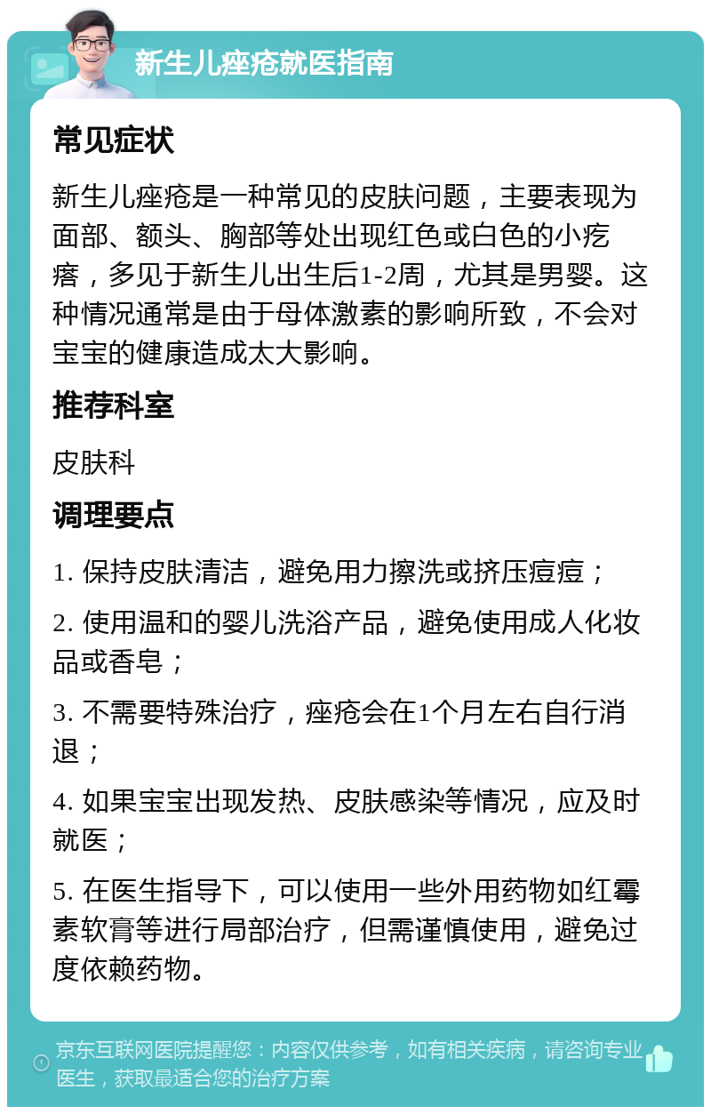 新生儿痤疮就医指南 常见症状 新生儿痤疮是一种常见的皮肤问题，主要表现为面部、额头、胸部等处出现红色或白色的小疙瘩，多见于新生儿出生后1-2周，尤其是男婴。这种情况通常是由于母体激素的影响所致，不会对宝宝的健康造成太大影响。 推荐科室 皮肤科 调理要点 1. 保持皮肤清洁，避免用力擦洗或挤压痘痘； 2. 使用温和的婴儿洗浴产品，避免使用成人化妆品或香皂； 3. 不需要特殊治疗，痤疮会在1个月左右自行消退； 4. 如果宝宝出现发热、皮肤感染等情况，应及时就医； 5. 在医生指导下，可以使用一些外用药物如红霉素软膏等进行局部治疗，但需谨慎使用，避免过度依赖药物。