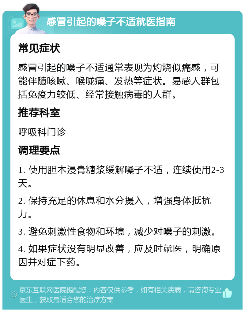 感冒引起的嗓子不适就医指南 常见症状 感冒引起的嗓子不适通常表现为灼烧似痛感，可能伴随咳嗽、喉咙痛、发热等症状。易感人群包括免疫力较低、经常接触病毒的人群。 推荐科室 呼吸科门诊 调理要点 1. 使用胆木浸膏糖浆缓解嗓子不适，连续使用2-3天。 2. 保持充足的休息和水分摄入，增强身体抵抗力。 3. 避免刺激性食物和环境，减少对嗓子的刺激。 4. 如果症状没有明显改善，应及时就医，明确原因并对症下药。