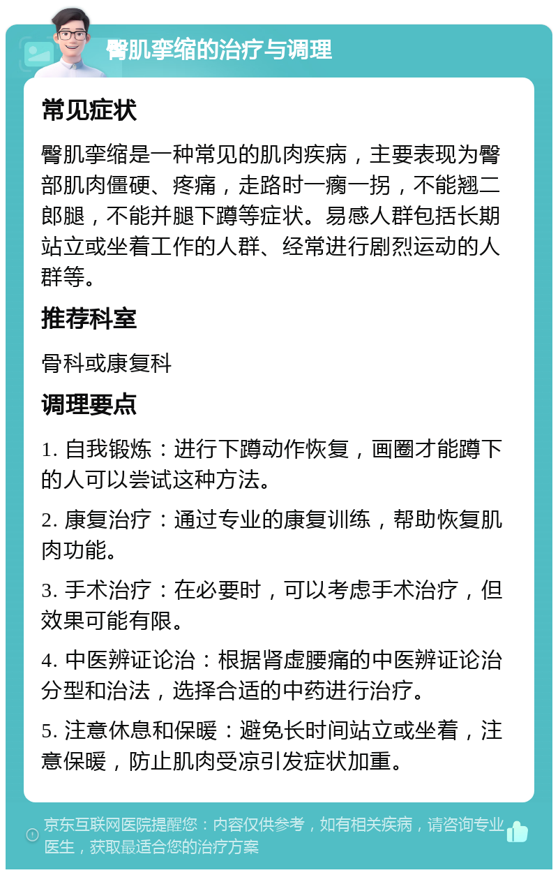 臀肌挛缩的治疗与调理 常见症状 臀肌挛缩是一种常见的肌肉疾病，主要表现为臀部肌肉僵硬、疼痛，走路时一瘸一拐，不能翘二郎腿，不能并腿下蹲等症状。易感人群包括长期站立或坐着工作的人群、经常进行剧烈运动的人群等。 推荐科室 骨科或康复科 调理要点 1. 自我锻炼：进行下蹲动作恢复，画圈才能蹲下的人可以尝试这种方法。 2. 康复治疗：通过专业的康复训练，帮助恢复肌肉功能。 3. 手术治疗：在必要时，可以考虑手术治疗，但效果可能有限。 4. 中医辨证论治：根据肾虚腰痛的中医辨证论治分型和治法，选择合适的中药进行治疗。 5. 注意休息和保暖：避免长时间站立或坐着，注意保暖，防止肌肉受凉引发症状加重。