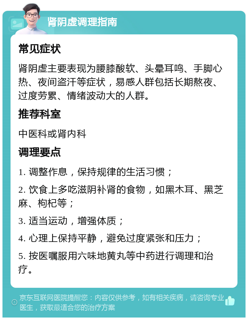 肾阴虚调理指南 常见症状 肾阴虚主要表现为腰膝酸软、头晕耳鸣、手脚心热、夜间盗汗等症状，易感人群包括长期熬夜、过度劳累、情绪波动大的人群。 推荐科室 中医科或肾内科 调理要点 1. 调整作息，保持规律的生活习惯； 2. 饮食上多吃滋阴补肾的食物，如黑木耳、黑芝麻、枸杞等； 3. 适当运动，增强体质； 4. 心理上保持平静，避免过度紧张和压力； 5. 按医嘱服用六味地黄丸等中药进行调理和治疗。