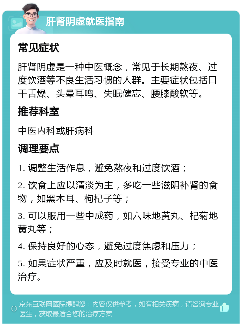 肝肾阴虚就医指南 常见症状 肝肾阴虚是一种中医概念，常见于长期熬夜、过度饮酒等不良生活习惯的人群。主要症状包括口干舌燥、头晕耳鸣、失眠健忘、腰膝酸软等。 推荐科室 中医内科或肝病科 调理要点 1. 调整生活作息，避免熬夜和过度饮酒； 2. 饮食上应以清淡为主，多吃一些滋阴补肾的食物，如黑木耳、枸杞子等； 3. 可以服用一些中成药，如六味地黄丸、杞菊地黄丸等； 4. 保持良好的心态，避免过度焦虑和压力； 5. 如果症状严重，应及时就医，接受专业的中医治疗。