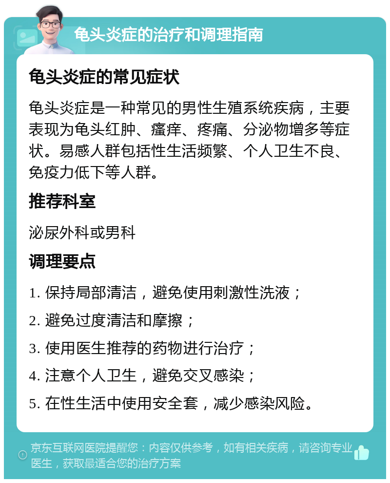 龟头炎症的治疗和调理指南 龟头炎症的常见症状 龟头炎症是一种常见的男性生殖系统疾病，主要表现为龟头红肿、瘙痒、疼痛、分泌物增多等症状。易感人群包括性生活频繁、个人卫生不良、免疫力低下等人群。 推荐科室 泌尿外科或男科 调理要点 1. 保持局部清洁，避免使用刺激性洗液； 2. 避免过度清洁和摩擦； 3. 使用医生推荐的药物进行治疗； 4. 注意个人卫生，避免交叉感染； 5. 在性生活中使用安全套，减少感染风险。