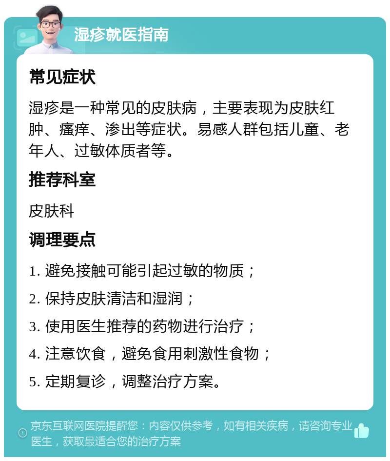 湿疹就医指南 常见症状 湿疹是一种常见的皮肤病，主要表现为皮肤红肿、瘙痒、渗出等症状。易感人群包括儿童、老年人、过敏体质者等。 推荐科室 皮肤科 调理要点 1. 避免接触可能引起过敏的物质； 2. 保持皮肤清洁和湿润； 3. 使用医生推荐的药物进行治疗； 4. 注意饮食，避免食用刺激性食物； 5. 定期复诊，调整治疗方案。