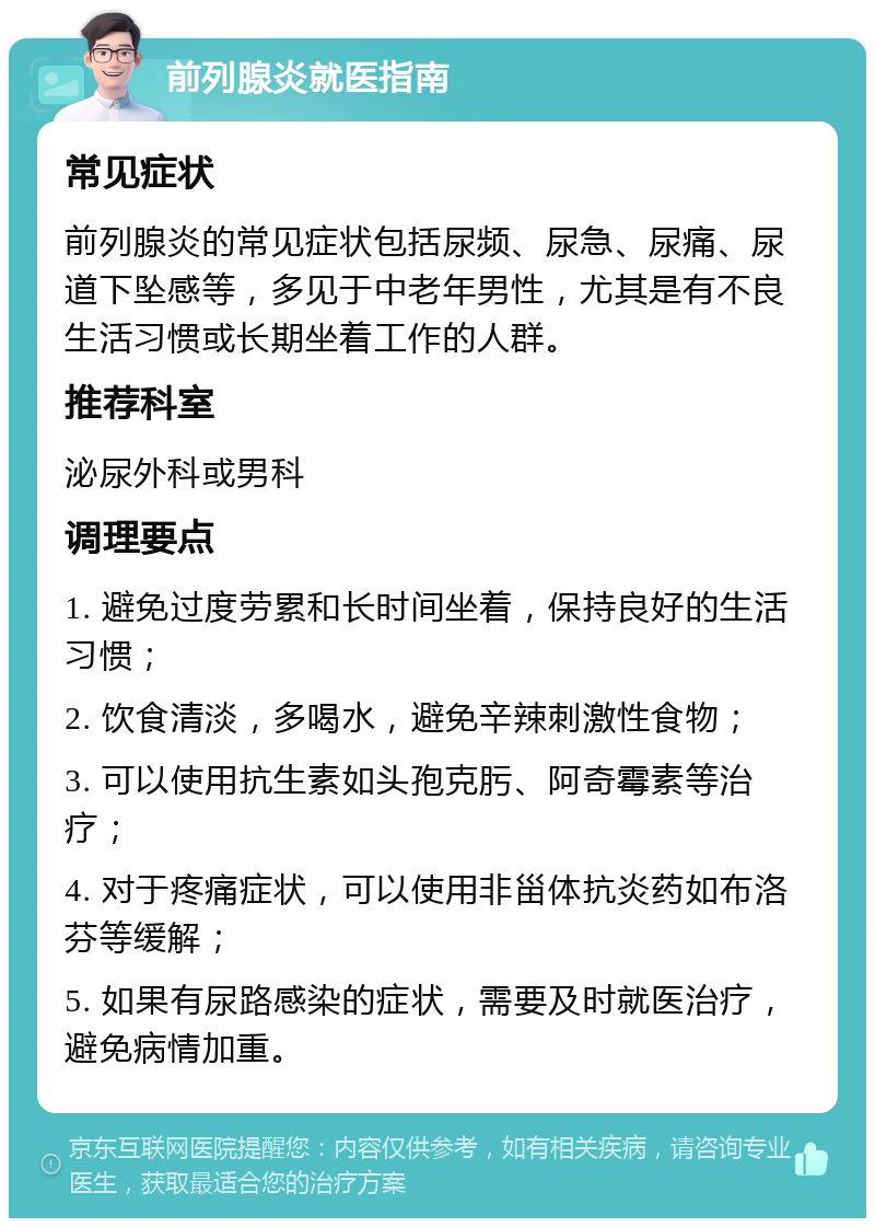 前列腺炎就医指南 常见症状 前列腺炎的常见症状包括尿频、尿急、尿痛、尿道下坠感等，多见于中老年男性，尤其是有不良生活习惯或长期坐着工作的人群。 推荐科室 泌尿外科或男科 调理要点 1. 避免过度劳累和长时间坐着，保持良好的生活习惯； 2. 饮食清淡，多喝水，避免辛辣刺激性食物； 3. 可以使用抗生素如头孢克肟、阿奇霉素等治疗； 4. 对于疼痛症状，可以使用非甾体抗炎药如布洛芬等缓解； 5. 如果有尿路感染的症状，需要及时就医治疗，避免病情加重。