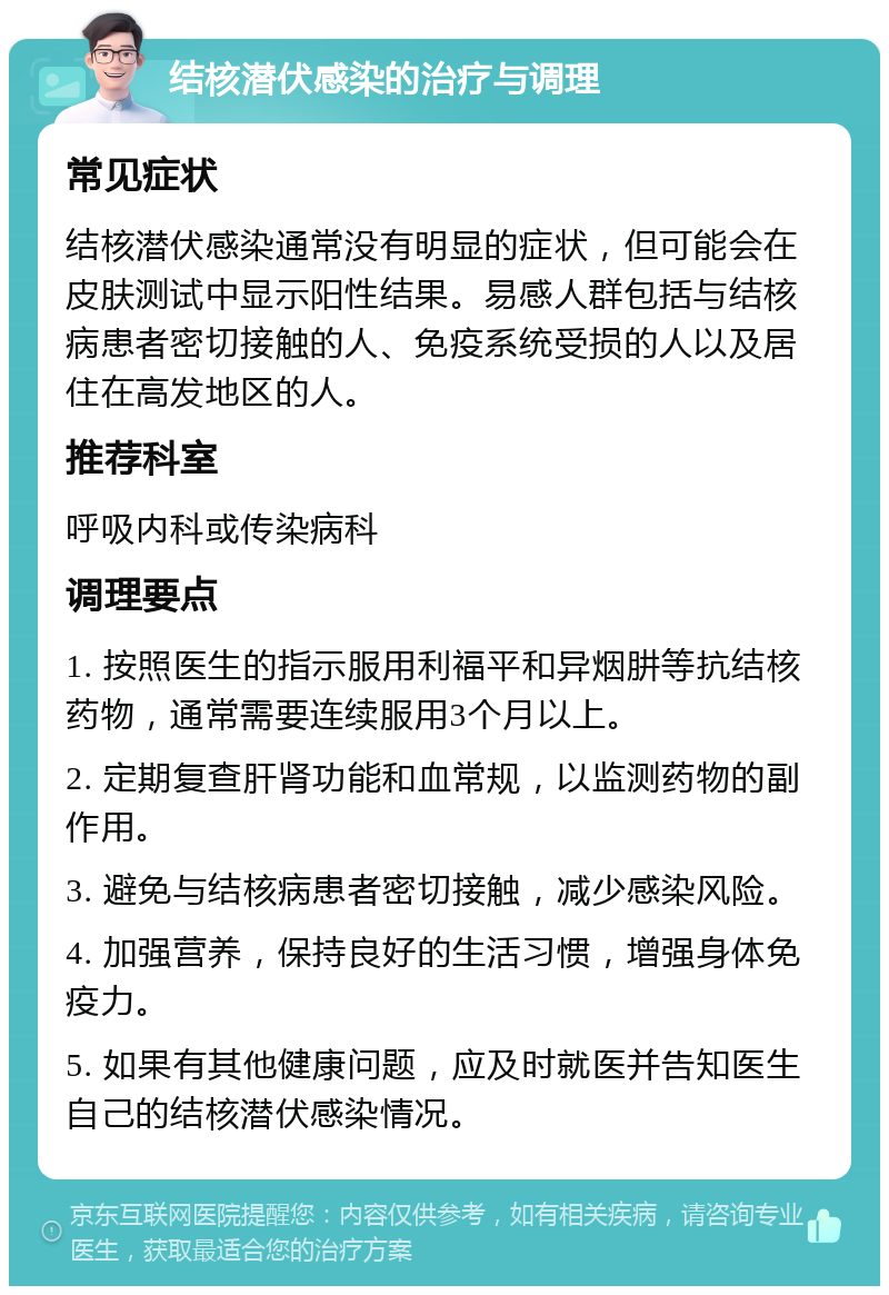 结核潜伏感染的治疗与调理 常见症状 结核潜伏感染通常没有明显的症状，但可能会在皮肤测试中显示阳性结果。易感人群包括与结核病患者密切接触的人、免疫系统受损的人以及居住在高发地区的人。 推荐科室 呼吸内科或传染病科 调理要点 1. 按照医生的指示服用利福平和异烟肼等抗结核药物，通常需要连续服用3个月以上。 2. 定期复查肝肾功能和血常规，以监测药物的副作用。 3. 避免与结核病患者密切接触，减少感染风险。 4. 加强营养，保持良好的生活习惯，增强身体免疫力。 5. 如果有其他健康问题，应及时就医并告知医生自己的结核潜伏感染情况。