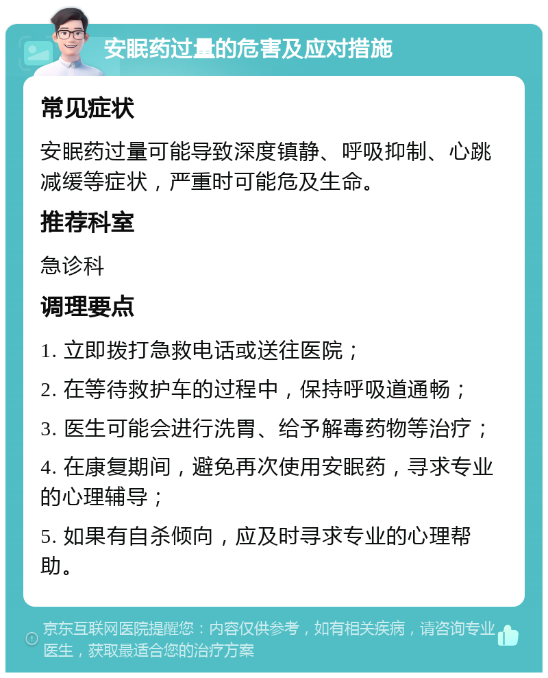 安眠药过量的危害及应对措施 常见症状 安眠药过量可能导致深度镇静、呼吸抑制、心跳减缓等症状，严重时可能危及生命。 推荐科室 急诊科 调理要点 1. 立即拨打急救电话或送往医院； 2. 在等待救护车的过程中，保持呼吸道通畅； 3. 医生可能会进行洗胃、给予解毒药物等治疗； 4. 在康复期间，避免再次使用安眠药，寻求专业的心理辅导； 5. 如果有自杀倾向，应及时寻求专业的心理帮助。