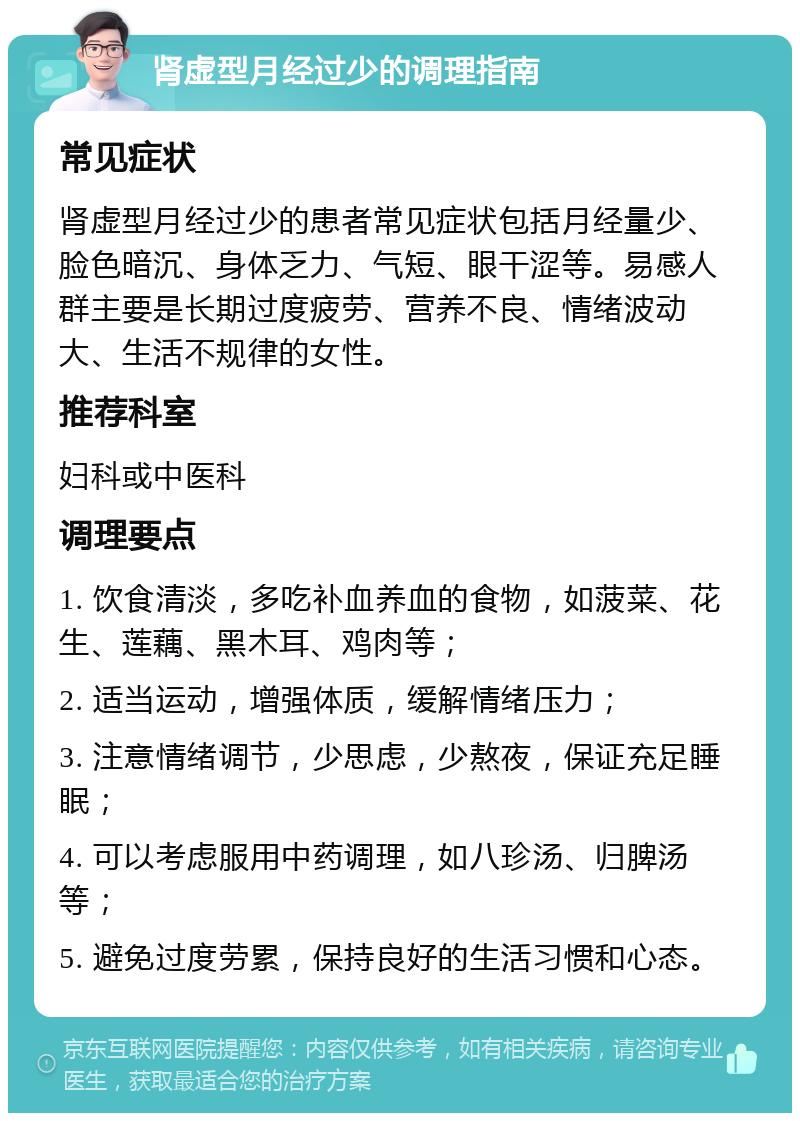 肾虚型月经过少的调理指南 常见症状 肾虚型月经过少的患者常见症状包括月经量少、脸色暗沉、身体乏力、气短、眼干涩等。易感人群主要是长期过度疲劳、营养不良、情绪波动大、生活不规律的女性。 推荐科室 妇科或中医科 调理要点 1. 饮食清淡，多吃补血养血的食物，如菠菜、花生、莲藕、黑木耳、鸡肉等； 2. 适当运动，增强体质，缓解情绪压力； 3. 注意情绪调节，少思虑，少熬夜，保证充足睡眠； 4. 可以考虑服用中药调理，如八珍汤、归脾汤等； 5. 避免过度劳累，保持良好的生活习惯和心态。