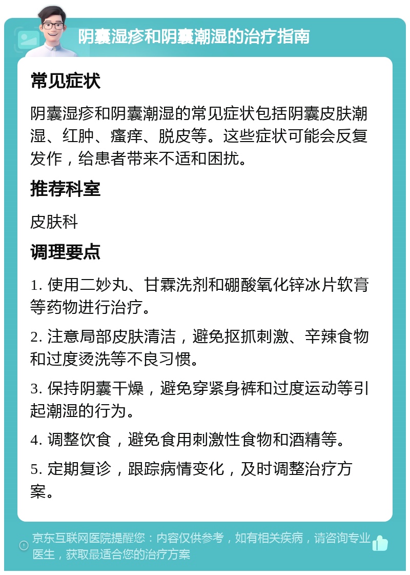 阴囊湿疹和阴囊潮湿的治疗指南 常见症状 阴囊湿疹和阴囊潮湿的常见症状包括阴囊皮肤潮湿、红肿、瘙痒、脱皮等。这些症状可能会反复发作，给患者带来不适和困扰。 推荐科室 皮肤科 调理要点 1. 使用二妙丸、甘霖洗剂和硼酸氧化锌冰片软膏等药物进行治疗。 2. 注意局部皮肤清洁，避免抠抓刺激、辛辣食物和过度烫洗等不良习惯。 3. 保持阴囊干燥，避免穿紧身裤和过度运动等引起潮湿的行为。 4. 调整饮食，避免食用刺激性食物和酒精等。 5. 定期复诊，跟踪病情变化，及时调整治疗方案。