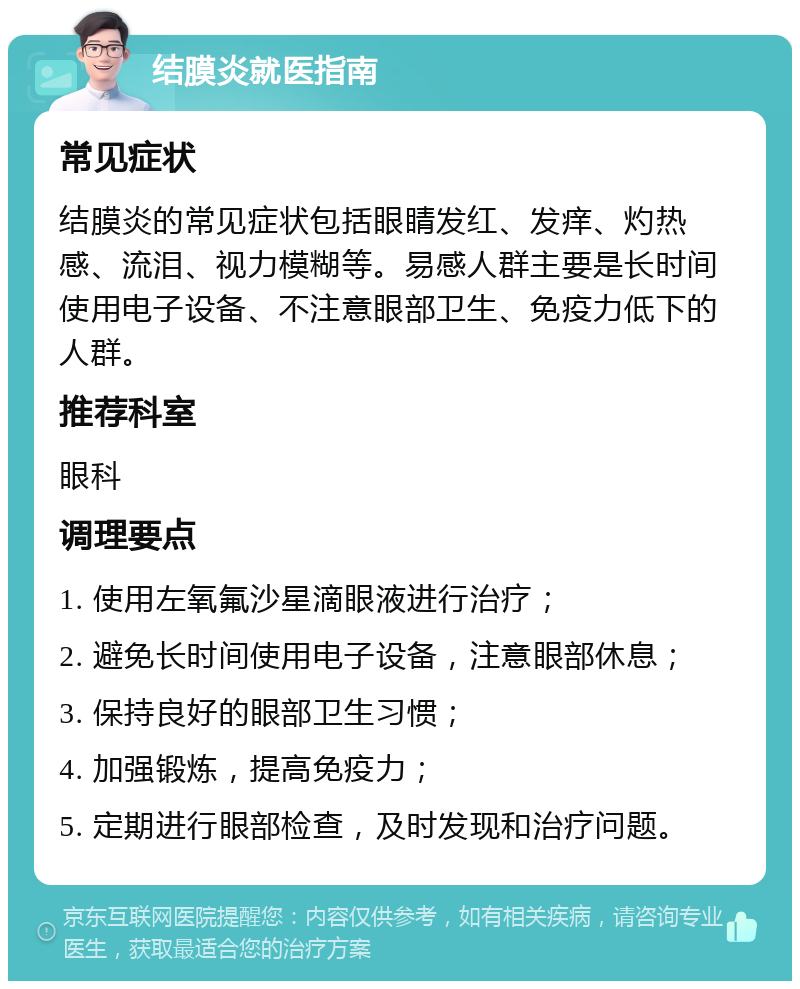 结膜炎就医指南 常见症状 结膜炎的常见症状包括眼睛发红、发痒、灼热感、流泪、视力模糊等。易感人群主要是长时间使用电子设备、不注意眼部卫生、免疫力低下的人群。 推荐科室 眼科 调理要点 1. 使用左氧氟沙星滴眼液进行治疗； 2. 避免长时间使用电子设备，注意眼部休息； 3. 保持良好的眼部卫生习惯； 4. 加强锻炼，提高免疫力； 5. 定期进行眼部检查，及时发现和治疗问题。