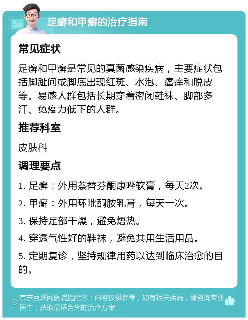 足癣和甲癣的治疗指南 常见症状 足癣和甲癣是常见的真菌感染疾病，主要症状包括脚趾间或脚底出现红斑、水泡、瘙痒和脱皮等。易感人群包括长期穿着密闭鞋袜、脚部多汗、免疫力低下的人群。 推荐科室 皮肤科 调理要点 1. 足癣：外用萘替芬酮康唑软膏，每天2次。 2. 甲癣：外用环吡酮胺乳膏，每天一次。 3. 保持足部干燥，避免焐热。 4. 穿透气性好的鞋袜，避免共用生活用品。 5. 定期复诊，坚持规律用药以达到临床治愈的目的。