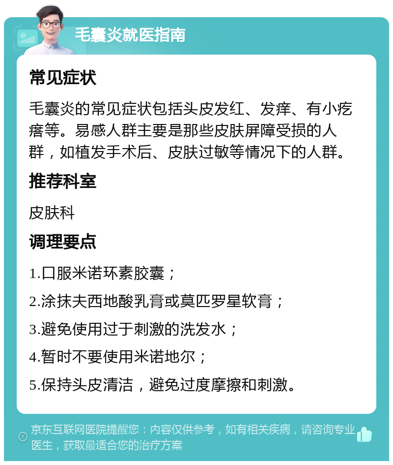 毛囊炎就医指南 常见症状 毛囊炎的常见症状包括头皮发红、发痒、有小疙瘩等。易感人群主要是那些皮肤屏障受损的人群，如植发手术后、皮肤过敏等情况下的人群。 推荐科室 皮肤科 调理要点 1.口服米诺环素胶囊； 2.涂抹夫西地酸乳膏或莫匹罗星软膏； 3.避免使用过于刺激的洗发水； 4.暂时不要使用米诺地尔； 5.保持头皮清洁，避免过度摩擦和刺激。