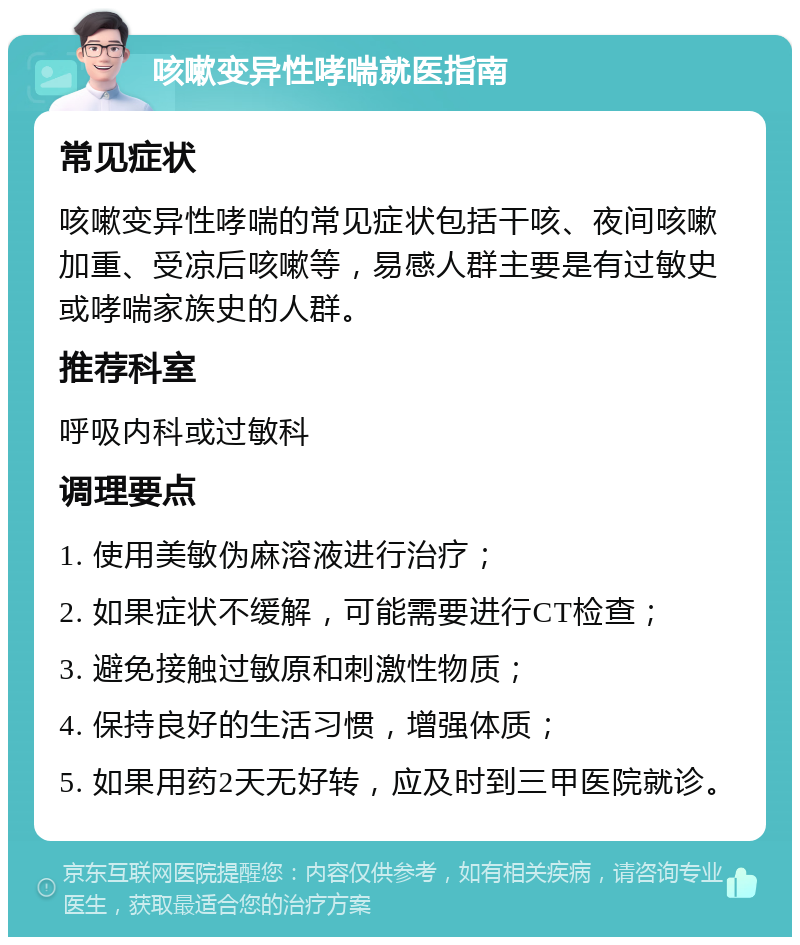 咳嗽变异性哮喘就医指南 常见症状 咳嗽变异性哮喘的常见症状包括干咳、夜间咳嗽加重、受凉后咳嗽等，易感人群主要是有过敏史或哮喘家族史的人群。 推荐科室 呼吸内科或过敏科 调理要点 1. 使用美敏伪麻溶液进行治疗； 2. 如果症状不缓解，可能需要进行CT检查； 3. 避免接触过敏原和刺激性物质； 4. 保持良好的生活习惯，增强体质； 5. 如果用药2天无好转，应及时到三甲医院就诊。