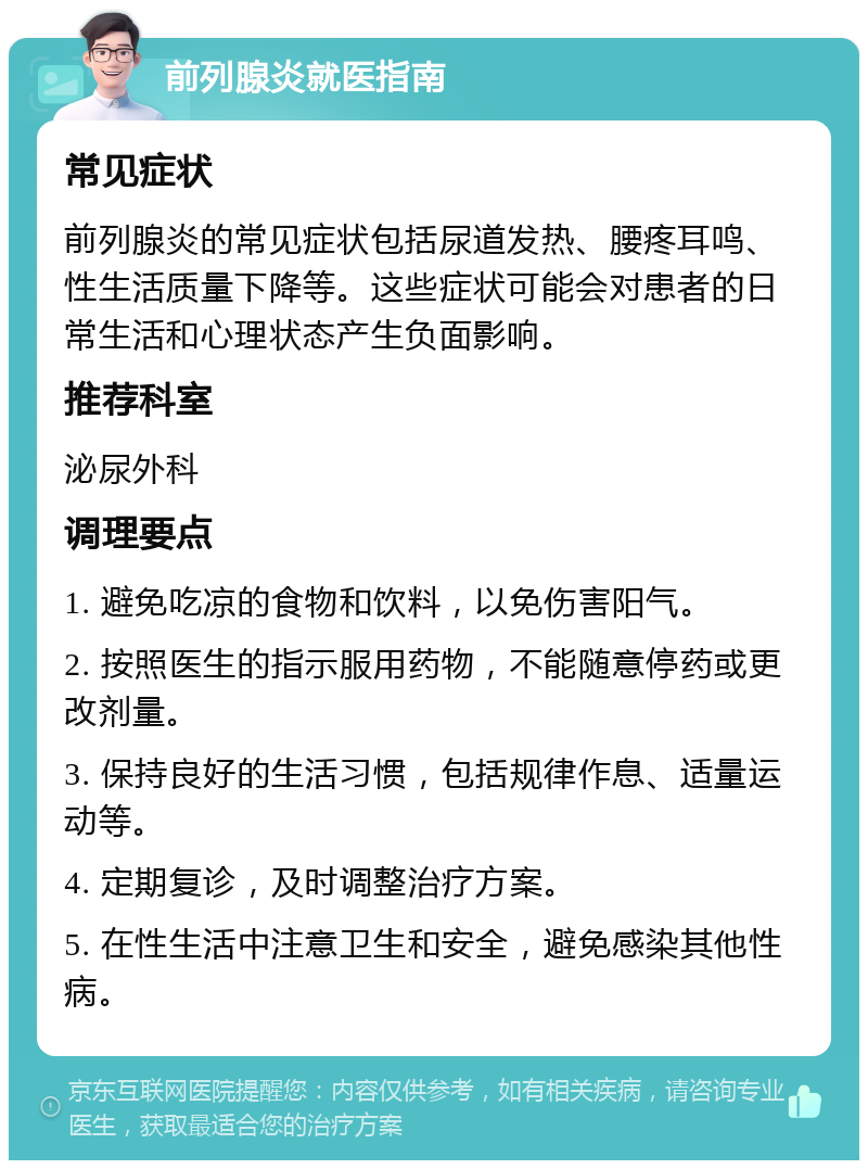 前列腺炎就医指南 常见症状 前列腺炎的常见症状包括尿道发热、腰疼耳鸣、性生活质量下降等。这些症状可能会对患者的日常生活和心理状态产生负面影响。 推荐科室 泌尿外科 调理要点 1. 避免吃凉的食物和饮料，以免伤害阳气。 2. 按照医生的指示服用药物，不能随意停药或更改剂量。 3. 保持良好的生活习惯，包括规律作息、适量运动等。 4. 定期复诊，及时调整治疗方案。 5. 在性生活中注意卫生和安全，避免感染其他性病。