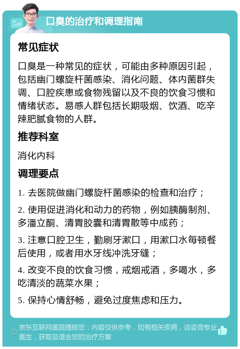 口臭的治疗和调理指南 常见症状 口臭是一种常见的症状，可能由多种原因引起，包括幽门螺旋杆菌感染、消化问题、体内菌群失调、口腔疾患或食物残留以及不良的饮食习惯和情绪状态。易感人群包括长期吸烟、饮酒、吃辛辣肥腻食物的人群。 推荐科室 消化内科 调理要点 1. 去医院做幽门螺旋杆菌感染的检查和治疗； 2. 使用促进消化和动力的药物，例如胰酶制剂、多潘立酮、清胃胶囊和清胃散等中成药； 3. 注意口腔卫生，勤刷牙漱口，用漱口水每顿餐后使用，或者用水牙线冲洗牙缝； 4. 改变不良的饮食习惯，戒烟戒酒，多喝水，多吃清淡的蔬菜水果； 5. 保持心情舒畅，避免过度焦虑和压力。