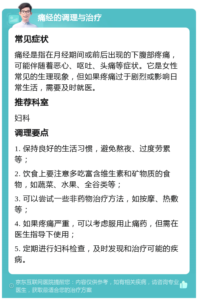 痛经的调理与治疗 常见症状 痛经是指在月经期间或前后出现的下腹部疼痛，可能伴随着恶心、呕吐、头痛等症状。它是女性常见的生理现象，但如果疼痛过于剧烈或影响日常生活，需要及时就医。 推荐科室 妇科 调理要点 1. 保持良好的生活习惯，避免熬夜、过度劳累等； 2. 饮食上要注意多吃富含维生素和矿物质的食物，如蔬菜、水果、全谷类等； 3. 可以尝试一些非药物治疗方法，如按摩、热敷等； 4. 如果疼痛严重，可以考虑服用止痛药，但需在医生指导下使用； 5. 定期进行妇科检查，及时发现和治疗可能的疾病。