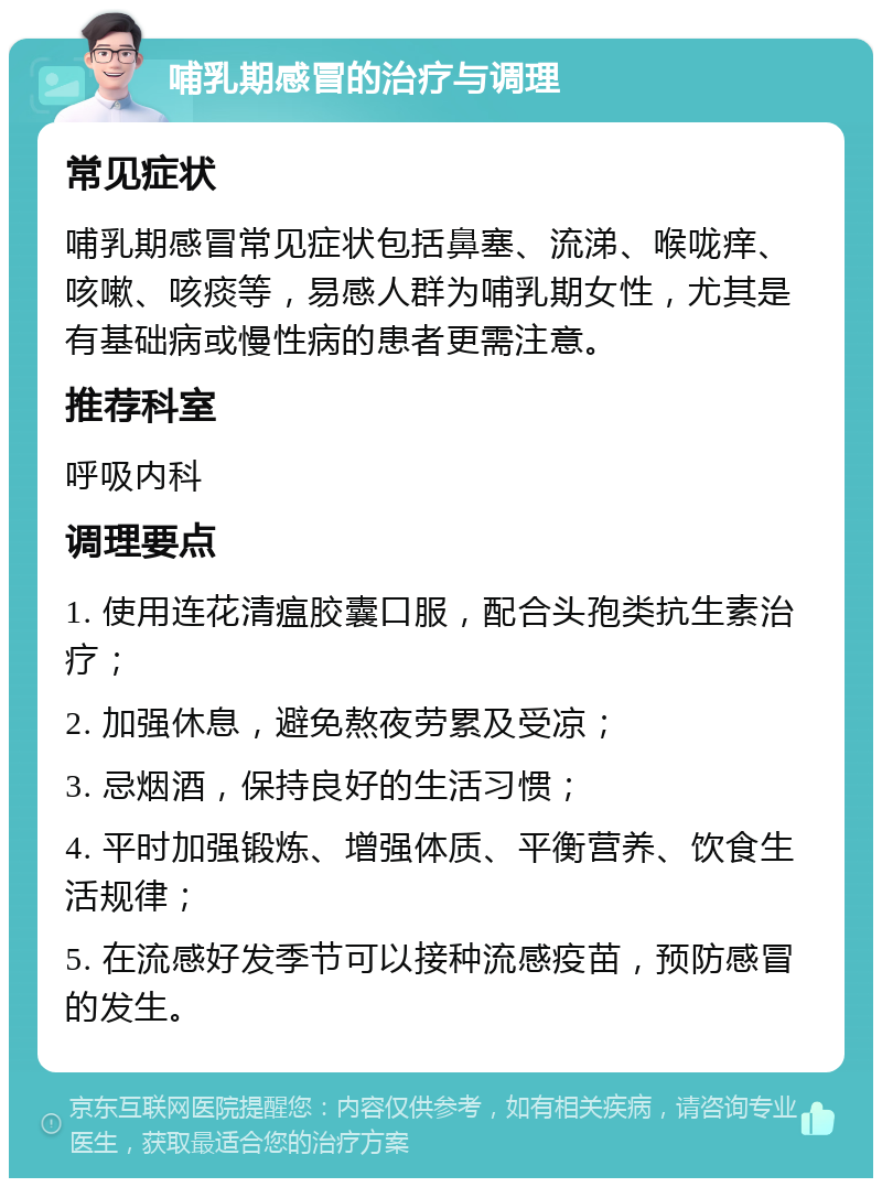 哺乳期感冒的治疗与调理 常见症状 哺乳期感冒常见症状包括鼻塞、流涕、喉咙痒、咳嗽、咳痰等，易感人群为哺乳期女性，尤其是有基础病或慢性病的患者更需注意。 推荐科室 呼吸内科 调理要点 1. 使用连花清瘟胶囊口服，配合头孢类抗生素治疗； 2. 加强休息，避免熬夜劳累及受凉； 3. 忌烟酒，保持良好的生活习惯； 4. 平时加强锻炼、增强体质、平衡营养、饮食生活规律； 5. 在流感好发季节可以接种流感疫苗，预防感冒的发生。