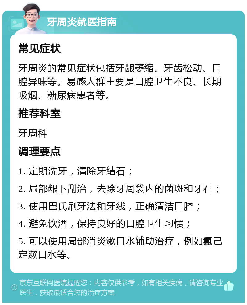 牙周炎就医指南 常见症状 牙周炎的常见症状包括牙龈萎缩、牙齿松动、口腔异味等。易感人群主要是口腔卫生不良、长期吸烟、糖尿病患者等。 推荐科室 牙周科 调理要点 1. 定期洗牙，清除牙结石； 2. 局部龈下刮治，去除牙周袋内的菌斑和牙石； 3. 使用巴氏刷牙法和牙线，正确清洁口腔； 4. 避免饮酒，保持良好的口腔卫生习惯； 5. 可以使用局部消炎漱口水辅助治疗，例如氯己定漱口水等。