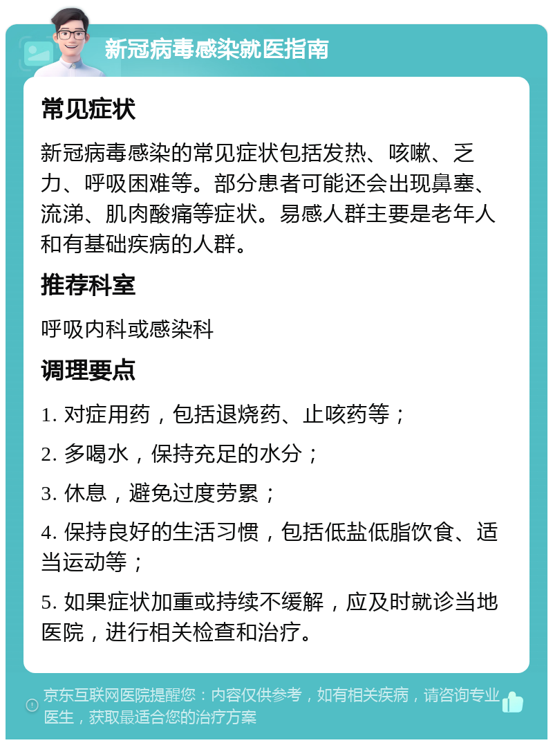 新冠病毒感染就医指南 常见症状 新冠病毒感染的常见症状包括发热、咳嗽、乏力、呼吸困难等。部分患者可能还会出现鼻塞、流涕、肌肉酸痛等症状。易感人群主要是老年人和有基础疾病的人群。 推荐科室 呼吸内科或感染科 调理要点 1. 对症用药，包括退烧药、止咳药等； 2. 多喝水，保持充足的水分； 3. 休息，避免过度劳累； 4. 保持良好的生活习惯，包括低盐低脂饮食、适当运动等； 5. 如果症状加重或持续不缓解，应及时就诊当地医院，进行相关检查和治疗。