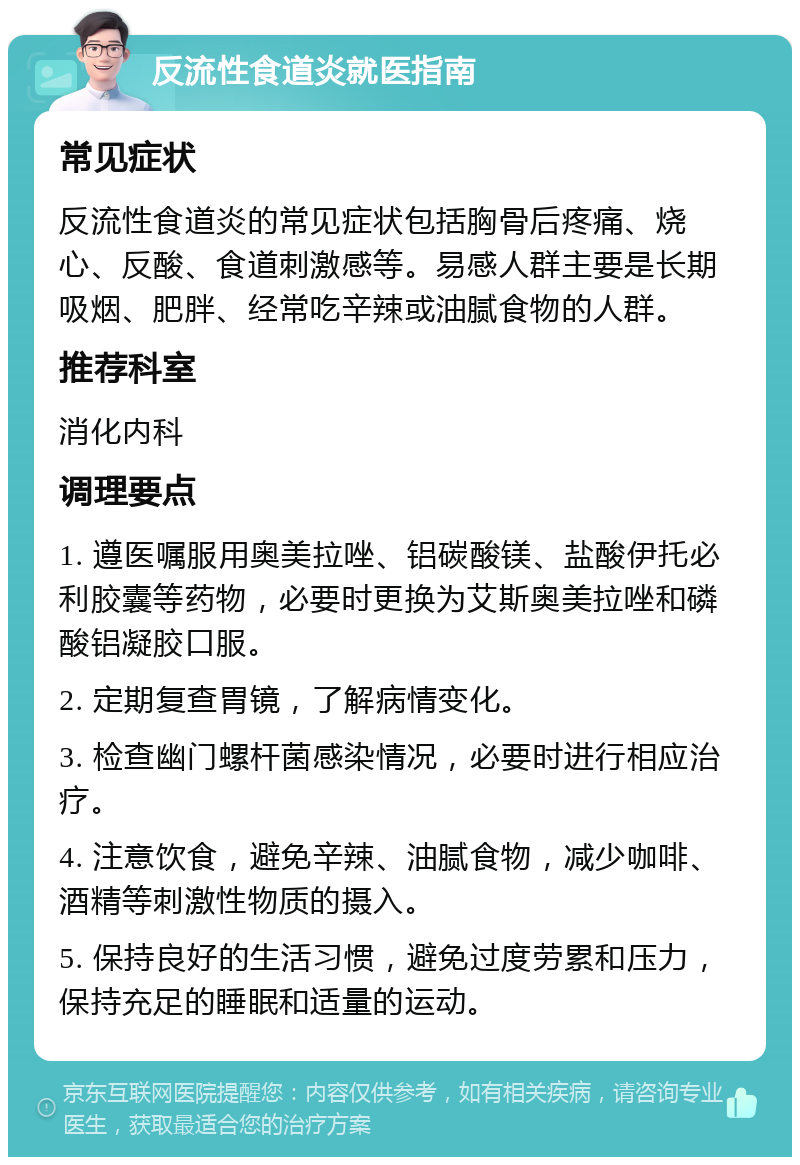 反流性食道炎就医指南 常见症状 反流性食道炎的常见症状包括胸骨后疼痛、烧心、反酸、食道刺激感等。易感人群主要是长期吸烟、肥胖、经常吃辛辣或油腻食物的人群。 推荐科室 消化内科 调理要点 1. 遵医嘱服用奥美拉唑、铝碳酸镁、盐酸伊托必利胶囊等药物，必要时更换为艾斯奥美拉唑和磷酸铝凝胶口服。 2. 定期复查胃镜，了解病情变化。 3. 检查幽门螺杆菌感染情况，必要时进行相应治疗。 4. 注意饮食，避免辛辣、油腻食物，减少咖啡、酒精等刺激性物质的摄入。 5. 保持良好的生活习惯，避免过度劳累和压力，保持充足的睡眠和适量的运动。