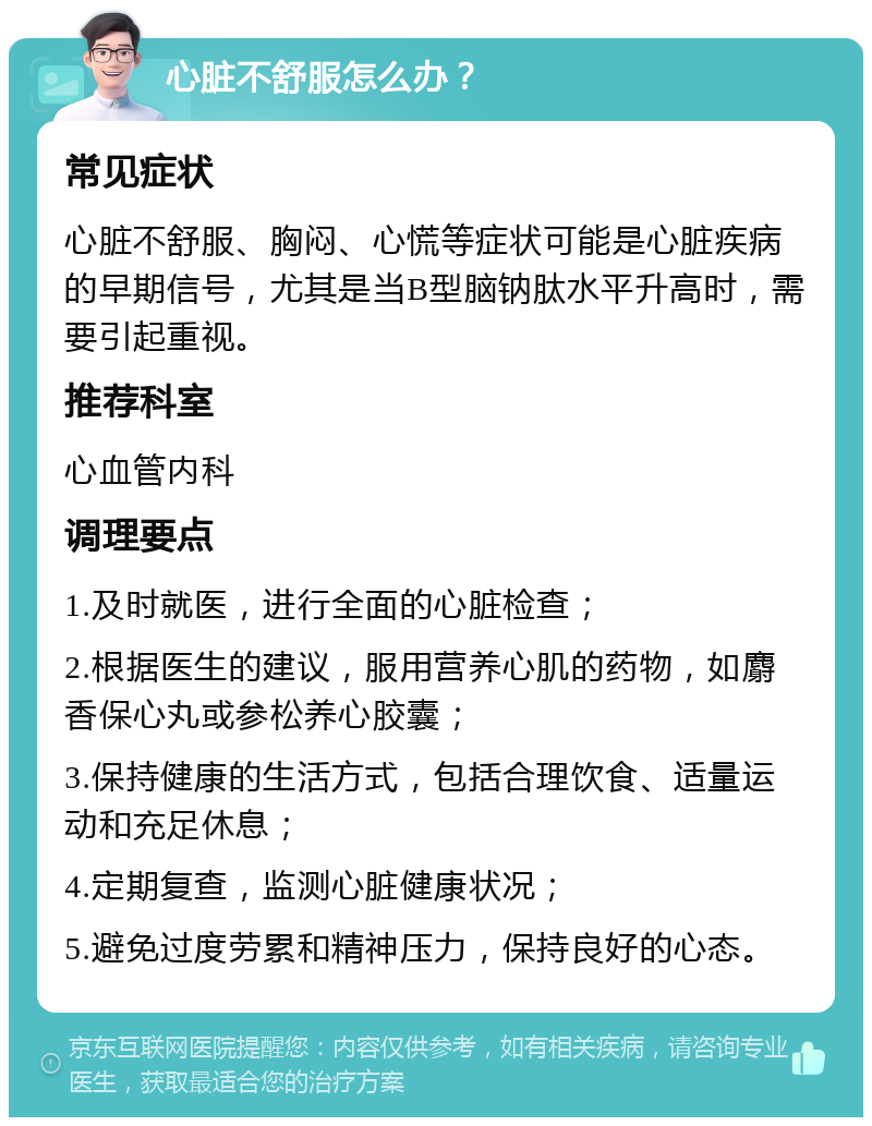 心脏不舒服怎么办？ 常见症状 心脏不舒服、胸闷、心慌等症状可能是心脏疾病的早期信号，尤其是当B型脑钠肽水平升高时，需要引起重视。 推荐科室 心血管内科 调理要点 1.及时就医，进行全面的心脏检查； 2.根据医生的建议，服用营养心肌的药物，如麝香保心丸或参松养心胶囊； 3.保持健康的生活方式，包括合理饮食、适量运动和充足休息； 4.定期复查，监测心脏健康状况； 5.避免过度劳累和精神压力，保持良好的心态。