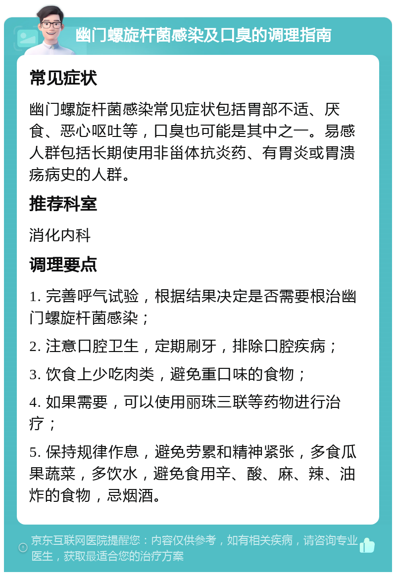 幽门螺旋杆菌感染及口臭的调理指南 常见症状 幽门螺旋杆菌感染常见症状包括胃部不适、厌食、恶心呕吐等，口臭也可能是其中之一。易感人群包括长期使用非甾体抗炎药、有胃炎或胃溃疡病史的人群。 推荐科室 消化内科 调理要点 1. 完善呼气试验，根据结果决定是否需要根治幽门螺旋杆菌感染； 2. 注意口腔卫生，定期刷牙，排除口腔疾病； 3. 饮食上少吃肉类，避免重口味的食物； 4. 如果需要，可以使用丽珠三联等药物进行治疗； 5. 保持规律作息，避免劳累和精神紧张，多食瓜果蔬菜，多饮水，避免食用辛、酸、麻、辣、油炸的食物，忌烟酒。