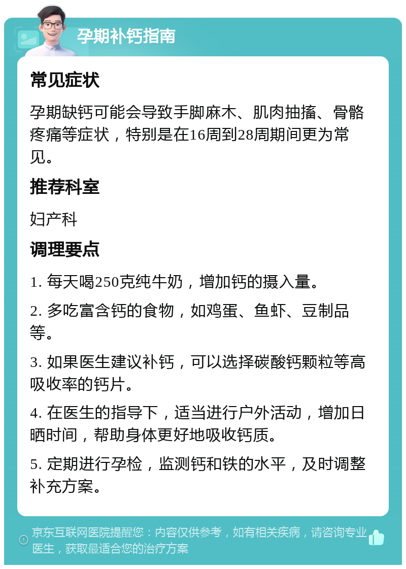 孕期补钙指南 常见症状 孕期缺钙可能会导致手脚麻木、肌肉抽搐、骨骼疼痛等症状，特别是在16周到28周期间更为常见。 推荐科室 妇产科 调理要点 1. 每天喝250克纯牛奶，增加钙的摄入量。 2. 多吃富含钙的食物，如鸡蛋、鱼虾、豆制品等。 3. 如果医生建议补钙，可以选择碳酸钙颗粒等高吸收率的钙片。 4. 在医生的指导下，适当进行户外活动，增加日晒时间，帮助身体更好地吸收钙质。 5. 定期进行孕检，监测钙和铁的水平，及时调整补充方案。